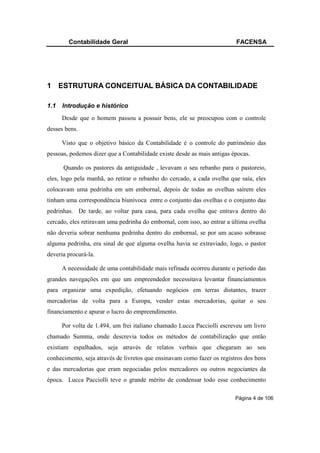 Contabilidade Geral                                              FACENSA




1 ESTRUTURA CONCEITUAL BÁSICA DA CONTABILIDADE

1.1   Introdução e histórico
      Desde que o homem passou a possuir bens, ele se preocupou com o controle
desses bens.

      Visto que o objetivo básico da Contabilidade é o controle do patrimônio das
pessoas, podemos dizer que a Contabilidade existe desde as mais antigas épocas.

      Quando os pastores da antiguidade , levavam o seu rebanho para o pastoreio,
eles, logo pela manhã, ao retirar o rebanho do cercado, a cada ovelha que saía, eles
colocavam uma pedrinha em um embornal, depois de todas as ovelhas saírem eles
tinham uma correspondência biunívoca entre o conjunto das ovelhas e o conjunto das
pedrinhas. De tarde, ao voltar para casa, para cada ovelha que entrava dentro do
cercado, eles retiravam uma pedrinha do embornal, com isso, ao entrar a última ovelha
não deveria sobrar nenhuma pedrinha dentro do embornal, se por um acaso sobrasse
alguma pedrinha, era sinal de que alguma ovelha havia se extraviado, logo, o pastor
deveria procurá-la.

      A necessidade de uma contabilidade mais refinada ocorreu durante o período das
grandes navegações em que um empreendedor necessitava levantar financiamentos
para organizar uma expedição, efetuando negócios em terras distantes, trazer
mercadorias de volta para a Europa, vender estas mercadorias, quitar o seu
financiamento e apurar o lucro do empreendimento.

      Por volta de 1.494, um frei italiano chamado Lucca Pacciolli escreveu um livro
chamado Summa, onde descrevia todos os métodos de contabilização que então
existiam espalhados, seja através de relatos verbais que chegaram ao seu
conhecimento, seja através de livretos que ensinavam como fazer os registros dos bens
e das mercadorias que eram negociadas pelos mercadores ou outros negociantes da
época. Lucca Pacciolli teve o grande mérito de condensar todo esse conhecimento

                                                                         Página 4 de 106
 