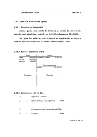 Contabilidade Geral                                              FACENSA



2.6.5 venda de mercadorias a prazo

2.6.5.1 Descrição do fato contábil

     Venda, a prazo (com emissão de duplicata), de metade das mercadorias
(anteriormente adquiridas – no total – por 8.000,00), pelo preço de R$ 6.000,00.

     Obs.: para fins didáticos, com o objetivo de simplificação do registro
contábil, serão desconsiderados os tributos incidentes sobre a venda.




2.6.5.2 Situação patrimonial inicial
                Ativo                       Passivo
      caixa         25.000,00 duplicatas a pagar        8.000,00
      bancos        25.000,00
      estoque         8.000,00

                                        Patrimônio Líquido
                              capital                   50.000,00



            Despesas                        Receitas




2.6.5.3 Lançamentos no livro diário

     D=                duplicatas a receber

     C=         a      receita bruta de vendas (RBV)          6.000



     D=                Custo das mercadorias vendidas (CMV)

     C=         a      Estoques                               4.000


                                                                        Página 41 de 106
 