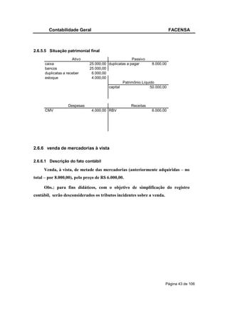 Contabilidade Geral                                                 FACENSA



2.6.5.5 Situação patrimonial final
                      Ativo                           Passivo
      caixa                   25.000,00 duplicatas a pagar       8.000,00
      bancos                  25.000,00
      duplicatas a receber     6.000,00
      estoque                  4.000,00
                                                Patrimônio Líquido
                                        capital                 50.000,00



                   Despesas                          Receitas
      CMV                      4.000,00 RBV                     6.000,00




2.6.6 venda de mercadorias à vista

2.6.6.1 Descrição do fato contábil

     Venda, à vista, de metade das mercadorias (anteriormente adquiridas – no
total – por 8.000,00), pelo preço de R$ 6.000,00.

     Obs.: para fins didáticos, com o objetivo de simplificação do registro
contábil, serão desconsiderados os tributos incidentes sobre a venda.




                                                                        Página 43 de 106
 