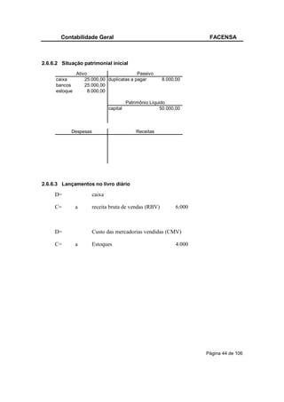 Contabilidade Geral                                             FACENSA



2.6.6.2 Situação patrimonial inicial
               Ativo                       Passivo
     caixa         25.000,00 duplicatas a pagar          8.000,00
     bancos        25.000,00
     estoque         8.000,00

                                         Patrimônio Líquido
                               capital                   50.000,00



            Despesas                         Receitas




2.6.6.3 Lançamentos no livro diário

     D=                caixa

     C=        a       receita bruta de vendas (RBV)           6.000



     D=                Custo das mercadorias vendidas (CMV)

     C=        a       Estoques                                4.000




                                                                       Página 44 de 106
 