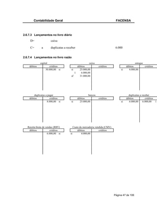 Contabilidade Geral                                                     FACENSA



2.6.7.3 Lançamentos no livro diário

     D=                 caixa

     C=        a        duplicatas a receber                                    6.000


2.6.7.4 Lançamentos no livro razão
              capital                                  caixa                                     estoque
    débitos           créditos               débitos              créditos               débitos         créditos
                   50.000,00 si         si     25.000,00                            si     4.000,00
                                           1    6.000,00
                                        sf     31.000,00




         duplicatas a pagar                              bancos                            duplicatas a receber
    débitos             créditos               débitos            créditos               débitos           créditos
                     8.000,00 si        si       25.000,00                          si     6.000,00      6.000,00 1




   Receita bruta de vendas (RBV)           Custo da mercadoria vendida (CMV)
    débitos            créditos                débitos            créditos
                     6.000,00 si        si         4.000,00




                                                                               Página 47 de 106
 