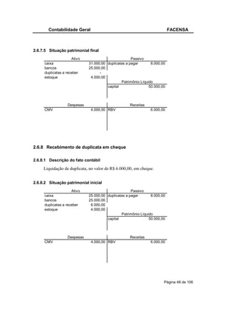 Contabilidade Geral                                                FACENSA



2.6.7.5 Situação patrimonial final
                     Ativo                           Passivo
     caixa                   31.000,00 duplicatas a pagar       8.000,00
     bancos                  25.000,00
     duplicatas a receber          -
     estoque                  4.000,00
                                               Patrimônio Líquido
                                       capital                 50.000,00



                  Despesas                          Receitas
     CMV                      4.000,00 RBV                     6.000,00




2.6.8 Recebimento de duplicata em cheque

2.6.8.1 Descrição do fato contábil

     Liquidação de duplicata, no valor de R$ 6.000,00, em cheque.


2.6.8.2 Situação patrimonial inicial
                     Ativo                           Passivo
     caixa                   25.000,00 duplicatas a pagar       8.000,00
     bancos                  25.000,00
     duplicatas a receber     6.000,00
     estoque                  4.000,00
                                               Patrimônio Líquido
                                       capital                 50.000,00



                  Despesas                          Receitas
     CMV                      4.000,00 RBV                     6.000,00




                                                                       Página 48 de 106
 
