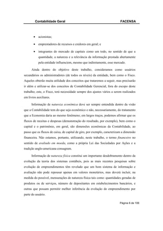 Contabilidade Geral                                               FACENSA



       •   acionistas;

       •   emprestadores de recursos e credores em geral; e

       •   integrantes do mercado de capitais como um todo, no sentido de que a
           quantidade, a natureza e a relevância da informação prestada abertamente
           pela entidade influenciem, mesmo que indiretamente, esse mercado.

      Ainda dentro do objetivo deste trabalho, consideramos como usuários
secundários os administradores (de todos os níveis) da entidade, bem como o Fisco.
Aqueles obterão muita utilidade dos conceitos que trataremos a seguir, mas precisarão
ir além e utilizar-se dos conceitos de Contabilidade Gerencial, fora do escopo deste
trabalho; este, o Fisco, terá necessidade sempre dos ajustes vários a serem realizados
em livros auxiliares.

      Informação de natureza econômica deve ser sempre entendida dentro da visão
que a Contabilidade tem do que seja econômico e não, necessariamente, do tratamento
que a Economia daria ao mesmo fenômeno; em largos traços, podemos afirmar que os
fluxos de receitas e despesas (demonstração do resultado, por exemplo), bem como o
capital e o patrimônio, em geral, são dimensões econômicas da Contabilidade, ao
passo que os fluxos de caixa, de capital de giro, por exemplo, caracterizam a dimensão
financeira. Não estamos, portanto, utilizando, neste trabalho, o termo financeiro no
sentido de avaliado em moeda, como a própria Lei das Sociedades por Ações e a
tradição anglo-americana consagram.

      Informação de natureza física constitui um importante desdobramento dentro da
evolução da teoria dos sistemas contábeis, pois as mais recentes pesquisas sobre
evolução de empreendimentos têm revelado que um bom sistema de informação e
avaliação não pode repousar apenas em valores monetários, mas deverá incluir, na
medida do possível, mensurações de natureza física tais como: quantidades geradas de
produtos ou de serviços, número de depositantes em estabelecimentos bancários, e
outras que possam permitir melhor inferência da evolução do empreendimento por
parte do usuário.

                                                                          Página 6 de 106
 