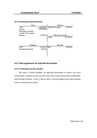 Contabilidade Geral                                                  FACENSA



2.6.12.5 Situação patrimonial final
                       Ativo                               Passivo
      caixa                        25.000,00 duplicatas a pagar       8.000,00
      bancos                       30.000,00
      duplicatas a receber               -
      (-) dupl. Descontadas              -
      estoque                       4.000,00         Patrimônio Líquido
                                             capital                 50.000,00



                   Despesas                               Receitas
      CMV                           4.000,00 RBV                     6.000,00
      despesas bancárias            1.000,00




2.6.13 Não pagamento de duplicata descontada

2.6.13.1 Descrição do fato contábil

      Não tendo o cliente liquidado sua duplicata diretamente no banco, este envia
comunicação à empresa de que esta deve arcar com o custo do desconto de duplicatas,
anteriormente efetuado. Assim, o Banco cobra o valor da empresa, que segue tentando
cobrar sua duplicata do cliente.




                                                                           Página 60 de 106
 