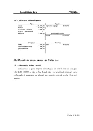 Contabilidade Geral                                               FACENSA



2.6.14.5 Situação patrimonial final
                       Ativo                            Passivo
      caixa                     25.000,00 duplicatas a pagar       8.000,00
      bancos                    23.000,00
      duplicatas a receber       6.000,00
      (-) dupl. Descontadas           -
      estoque                    4.000,00         Patrimônio Líquido
                                          capital                 50.000,00



                     Despesas                          Receitas
      CMV                        4.000,00 RBV                     6.000,00
      despesas bancárias         1.000,00
      juros passivos             1.000,00




2.6.15 Registro do aluguel a pagar – ao final do mês

2.6.15.1 Descrição do fato contábil

     Considerando-se que a empresa tenha alugado um imóvel para sua sede, pelo
valor de R$ 1.000,00 ao mês, ao final de cada mês – por ter utilizado o imóvel – surge
a obrigação de pagamento do aluguel, que somente ocorrerá no dia 10 do mês
seguinte.




                                                                        Página 66 de 106
 