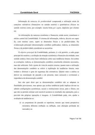 Contabilidade Geral                                              FACENSA



       Informação de natureza de produtividade compreende a utilização mista de
conceitos valorativos (financeiros no sentido restrito) e quantitativos (físicos no
sentido restrito) como, por exemplo: receita bruta per capita, depósitos por clientes
etc.

       As informações de natureza econômica e financeira, ainda assim, constituem o
núcleo central da Contabilidade. O sistema de informação, todavia, deveria ser capaz
de, com mínimo custo, suprir as dimensões físicas e de produtividade. Na
evidenciação principal (demonstrações contábeis publicadas), todavia, as dimensões
físicas e de produtividade consideram-se acessórias.

       O objetivo principal da Contabilidade, portanto, é o de permitir, a cada grupo
principal de usuários, a avaliação da situação econômica e financeira da entidade, num
sentido estático, bem como fazer inferências sobre suas tendências futuras. Em ambas
as avaliações, todavia, as demonstrações contábeis constituirão elemento necessário,
mas não suficiente. Sob o ponto de vista do usuário externo, quanto mais a utilização
das demonstrações contábeis se referir à exploração de tendências futuras, mais
tenderá a diminuir o grau de segurança das estimativas. Quanto mais a análise se
detiver na constatação do passado e do presente, mais acrescerá e avolumará a
importância da demonstração contábil.

       Isto não quer dizer que as demonstrações contábeis não se adaptam às
finalidades provisionais, mas apenas que avaliar tendências pode implicar divisar ou
admitir configurações econômicas, sociais e institucionais novas, para o futuro, em
que não se permite estimar com razoável acurácia os resultados das operações, pois a
previsão das próprias operações é insegura. A Contabilidade pode, sim, ajudar a
avaliação de tendências se:

        a) as conjunturas do passado se repetirem, mesmo que numa perspectiva
            monetária diferente (inflação ou deflação, sem alteração profunda do
            mercado); ou




                                                                         Página 7 de 106
 