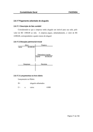 Contabilidade Geral                                        FACENSA



2.6.17 Pagamento adiantado de aluguéis

2.6.17.1 Descrição do fato contábil

     Considerando-se que a empresa tenha alugado um imóvel para sua sede, pelo
valor de R$ 1.000,00 ao mês. A empresa pagou, adiantadamente, o valor de R$
4.000,00, correspondente a quatro meses de aluguel.


2.6.17.2 Situação patrimonial inicial
               Ativo                  Passivo
      caixa        50.000,00



                                 Patrimônio Líquido
                               capital     50.000,00



              Despesas                Receitas




2.6.17.3 Lançamentos no livro diário

     Lançamento no Diário

     D=              aluguéis adiantados

     C=        a     caixa                   4.000




                                                                 Página 71 de 106
 