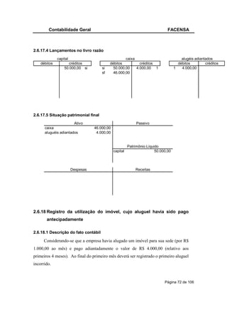 Contabilidade Geral                                                     FACENSA



2.6.17.4 Lançamentos no livro razão
              capital                                caixa                               alugéis adiantados
    débitos          créditos               débitos          créditos                  débitos         créditos
                  50.000,00 si         si     50.000,00    4.000,00 1                1   4.000,00
                                       sf     46.000,00




2.6.17.5 Situação patrimonial final
                       Ativo                                  Passivo
      caixa                        46.000,00
      aluguéis adiantados           4.000,00


                                                         Patrimônio Líquido
                                               capital                   50.000,00



                        Despesas                             Receitas




2.6.18 Registro da utilização do imóvel, cujo aluguel havia sido pago
       antecipadamente

2.6.18.1 Descrição do fato contábil

      Considerando-se que a empresa havia alugado um imóvel para sua sede (por R$
1.000,00 ao mês) e pago adiantadamente o valor de R$ 4.000,00 (relativo aos
primeiros 4 meses). Ao final do primeiro mês deverá ser registrado o primeiro aluguel
incorrido.



                                                                              Página 72 de 106
 
