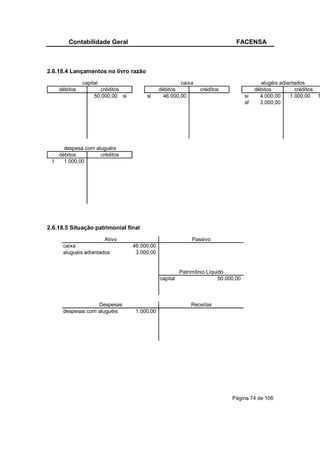Contabilidade Geral                                                    FACENSA



2.6.18.4 Lançamentos no livro razão
              capital                                  caixa                               alugéis adiantados
    débitos          créditos                 débitos           créditos                 débitos         créditos
                   50.000,00 si        si       46.000,00                           si     4.000,00    1.000,00 1
                                                                                    sf     3.000,00




     despesa com aluguéis
   débitos         créditos
 1   1.000,00




2.6.18.5 Situação patrimonial final
                       Ativo                                 Passivo
      caixa                       46.000,00
      aluguéis adiantados          3.000,00


                                                        Patrimônio Líquido
                                              capital                   50.000,00



                   Despesas                                 Receitas
      despesas com aluguéis        1.000,00




                                                                             Página 74 de 106
 