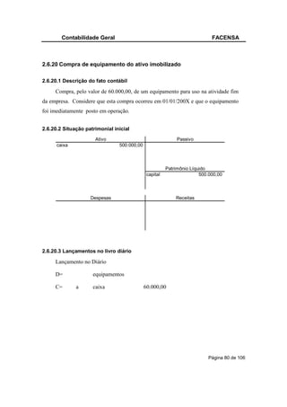 Contabilidade Geral                                                 FACENSA



2.6.20 Compra de equipamento do ativo imobilizado

2.6.20.1 Descrição do fato contábil

     Compra, pelo valor de 60.000,00, de um equipamento para uso na atividade fim
da empresa. Considere que esta compra ocorreu em 01/01/200X e que o equipamento
foi imediatamente posto em operação.


2.6.20.2 Situação patrimonial inicial
                      Ativo                                  Passivo
      caixa                     500.000,00



                                                        Patrimônio Líquido
                                              capital                  500.000,00



                    Despesas                                Receitas




2.6.20.3 Lançamentos no livro diário

     Lançamento no Diário

     D=              equipamentos

     C=       a      caixa                   60.000,00




                                                                          Página 80 de 106
 