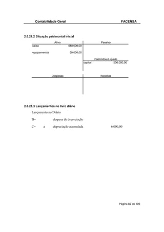 Contabilidade Geral                                                   FACENSA



2.6.21.2 Situação patrimonial inicial
                      Ativo                                  Passivo
      caixa                     440.000,00

      equipamentos               60.000,00

                                                        Patrimônio Líquido
                                              capital                  500.000,00



                     Despesas                               Receitas




2.6.21.3 Lançamentos no livro diário

     Lançamento no Diário

     D=              despesa de depreciação

     C=       a      depreciação acumulada                             6.000,00




                                                                            Página 82 de 106
 