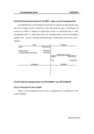 Contabilidade Geral                                                   FACENSA



2.6.22 Fechamento do exercício de 200X – após o uso do equipamento
     Considerando que a única despesa do período foi a despesa de depreciação e que
não houve nenhum receita, conforme já visto anteriormente, para o fechamento do
exercício de 200X, a despesa de depreciação deverá ser transferida para a conta
intermediária ARE e o saldo desta deverá ser transferido para a conta de Patrimônio
Líquido LPA. Assim a situação patrimonial após o fechamento do exercício será a
seguinte:

                         Ativo                                     Passivo
      caixa                           440.000,00

      equipamentos                     60.000,00
      (-) depreciação acumulada        (6.000,00)
                                                              Patrimônio Líquido
                                                    capital                  500.000,00

                                                    LPA                       (6.000,00)

                       Despesas                                   Receitas




2.6.23 Venda do equipamento, em 01/01/200X+1, por R$ 55.000,00.

2.6.23.1 Descrição do fato contábil

     Após o uso do equipamento por um ano, o equipamento foi vendido pelo valor
de R$ 55.000,00.




                                                                             Página 84 de 106
 