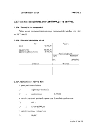 Contabilidade Geral                                                    FACENSA



2.6.24 Venda do equipamento, em 01/01/200X+1, por R$ 53.000,00.

2.6.24.1 Descrição do fato contábil

     Após o uso do equipamento por um ano, o equipamento foi vendido pelo valor
de R$ 53.000,00.


2.6.24.2 Situação patrimonial inicial
                         Ativo                                      Passivo
      caixa                           440.000,00

      equipamentos                      60.000,00
      (-) depreciação acumulada         (6.000,00)
                                                               Patrimônio Líquido
                                                     capital                  500.000,00

                                                     LPA                       (6.000,00)

                       Despesas                                    Receitas




2.6.24.3 Lançamentos no livro diário

     a) apuração do custo do bem

     D=               depreciação acumulada

     C=       a       equipamentos                     6.000,00

     b) reconhecimento da receita não operacional de venda do equipamento

     D=               caixa

     C=       a       RNOP 53.000,00

     c) reconhecimento do custo do bem

     D=               DNOP


                                                                              Página 87 de 106
 