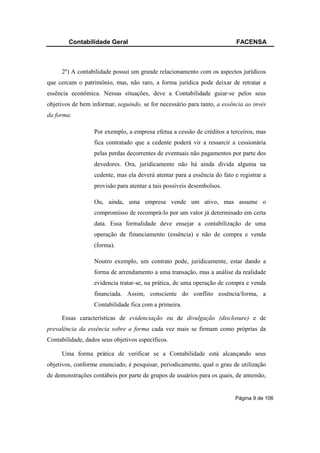 Contabilidade Geral                                                FACENSA



     2º) A contabilidade possui um grande relacionamento com os aspectos jurídicos
que cercam o patrimônio, mas, não raro, a forma jurídica pode deixar de retratar a
essência econômica. Nessas situações, deve a Contabilidade guiar-se pelos seus
objetivos de bem informar, seguindo, se for necessário para tanto, a essência ao invés
da forma.

                  Por exemplo, a empresa efetua a cessão de créditos a terceiros, mas
                  fica contratado que a cedente poderá vir a ressarcir a cessionária
                  pelas perdas decorrentes de eventuais não pagamentos por parte dos
                  devedores. Ora, juridicamente não há ainda dívida alguma na
                  cedente, mas ela deverá atentar para a essência do fato e registrar a
                  provisão para atentar a tais possíveis desembolsos.

                  Ou, ainda, uma empresa vende um ativo, mas assume o
                  compromisso de recomprá-lo por um valor já determinado em certa
                  data. Essa formalidade deve ensejar a contabilização de uma
                  operação de financiamento (essência) e não de compra e venda
                  (forma).

                  Noutro exemplo, um contrato pode, juridicamente, estar dando a
                  forma de arrendamento a uma transação, mas a análise da realidade
                  evidencia tratar-se, na prática, de uma operação de compra e venda
                  financiada. Assim, consciente do conflito essência/forma, a
                  Contabilidade fica com a primeira.

     Essas características de evidenciação ou de divulgação (disclosure) e de
prevalência da essência sobre a forma cada vez mais se firmam como próprias da
Contabilidade, dados seus objetivos específicos.

     Uma forma prática de verificar se a Contabilidade está alcançando seus
objetivos, conforme enunciado, é pesquisar, periodicamente, qual o grau de utilização
de demonstrações contábeis por parte de grupos de usuários para os quais, de antemão,


                                                                          Página 9 de 106
 