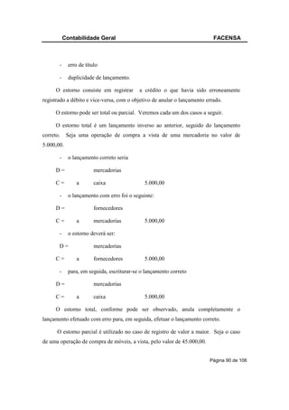 Contabilidade Geral                                             FACENSA



       -     erro de título

       -     duplicidade de lançamento.

      O estorno consiste em registrar       a crédito o que havia sido erroneamente
registrado a débito e vice-versa, com o objetivo de anular o lançamento errado.

      O estorno pode ser total ou parcial. Veremos cada um dos casos a seguir.

      O estorno total é um lançamento inverso ao anterior, seguido do lançamento
correto.    Seja uma operação de compra a vista de uma mercadoria no valor de
5.000,00.

       -     o lançamento correto seria

      D=                 mercadorias

      C=         a       caixa                5.000,00

       -     o lançamento com erro foi o seguinte:

      D=                 fornecedores

      C=         a       mercadorias          5.000,00

       -     o estorno deverá ser:

       D=                mercadorias

      C=         a       fornecedores         5.000,00

       -     para, em seguida, escriturar-se o lançamento correto

      D=                 mercadorias

      C=         a       caixa                5.000,00

      O estorno total, conforme pode ser observado, anula completamente o
lançamento efetuado com erro para, em seguida, efetuar o lançamento correto.

      O estorno parcial é utilizado no caso de registro de valor a maior. Seja o caso
de uma operação de compra de móveis, a vista, pelo valor de 45.000,00.


                                                                         Página 90 de 106
 