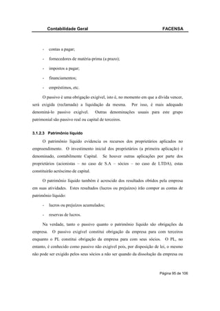 Contabilidade Geral                                           FACENSA



      -    contas a pagar;

      -    fornecedores de matéria-prima (a prazo);

      -    impostos a pagar;

      -    financiamentos;

      -    empréstimos, etc.

      O passivo é uma obrigação exigível, isto é, no momento em que a dívida vencer,
será exigida (reclamada) a liquidação da mesma.         Por isso, é mais adequado
denominá-lo passivo exigível.        Outras denominações usuais para este grupo
patrimonial são passivo real ou capital de terceiros.


3.1.2.3 Patrimônio líquido

      O patrimônio líquido evidencia os recursos dos proprietários aplicados no
empreendimento. O investimento inicial dos proprietários (a primeira aplicação) é
denominado, contabilmente Capital.        Se houver outras aplicações por parte dos
proprietários (acionistas – no caso de S.A – sócios – no caso de LTDA), estas
constituirão acréscimo de capital.

      O patrimônio líquido também é acrescido dos resultados obtidos pela empresa
em suas atividades. Estes resultados (lucros ou prejuízos) irão compor as contas de
patrimônio líquido:

      -    lucros ou prejuízos acumulados;

      -    reservas de lucros.

      Na verdade, tanto o passivo quanto o patrimônio líquido são obrigações da
empresa.    O passivo exigível constitui obrigação da empresa para com terceiros
enquanto o PL constitui obrigação da empresa para com seus sócios. O PL, no
entanto, é conhecido como passivo não exigível pois, por disposição de lei, o mesmo
não pode ser exigido pelos seus sócios a não ser quando da dissolução da empresa ou



                                                                       Página 95 de 106
 