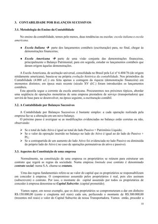 3. CONTABILIDADE POR BALANÇOS SUCESSIVOS

3.1. Metodologia do Ensino da Contabilidade

   No ensino da contabilidade, temos pelo menos, duas tendências ou escolas: escola italiana e escola
americana.

    ♦ Escola Italiana     parte dos lançamentos contábeis (escrituração) para, no final, chegar às
      demonstrações financeiras;

    ♦ Escola Americana         parte de uma visão conjunta das demonstrações financeiras,
      principalmente o Balanço Patrimonial, para em seguida, estudar os lançamentos contábeis que
      deram origem àquelas demonstrações.

     A Escola Americana, de aceitação universal, consolidada no Brasil pela Lei nº 6.404/76 (de origem
nitidamente americana), baseia-se na própria evolução histórica da contabilidade. Nos primórdios da
Contabilidade (4.000 a.C.) era feita apenas a contagem da riqueza (demonstração financeira) em
momentos distintos; em época mais recente (século XV d.C.) foram introduzidos os lançamentos
contábeis.
     Esta apostila segue a corrente da escola americana. Procuraremos nos próximos tópicos, abordar
uma seqüência de operações monetárias de uma empresa prestadora de serviço (transportadora) que
servirá de base para se desenvolver, na época seguinte, a escrituração contábil.

3.2. A Contabilidade por Balanços Sucessivos

    A Contabilidade por Balanços Sucessivos é bastante simples: a cada operação realizada pela
empresa faz-se a alteração em um novo balanço.
    O próximo passo é averiguar se as modificações evidenciadas no balanço estão corretas ou não,
observando:

       Se o total do lado Ativo é igual ao total do lado Passivo + Patrimônio Líquido;
       Se o valor da operação inserido no balanço no lado do Ativo é igual ao do lado do Passivo +
       PL;
       Se a contrapartida de um aumento do lado Ativo foi evidenciada no lado Passivo ou diminuída
       do próprio lado do Ativo ( no caso de operações permutativas do ativo e passivo).

3.3. Aspectos da Constituição de uma empresa

     Normalmente, na constituição de uma empresa os proprietários se reúnem para estruturar um
contrato que regerá as regras da sociedade. Numa empresa limitada esse contrato é denominado
contrato social; numa S.A. chama-se estatuto.

     Uma das regras fundamentais refere-se ao valor do capital que os proprietários se responsabilizam
em conceder à empresa. O compromisso assumido pelos proprietários é real, pois eles assinam
(subscrevem) o contrato. Por isso, o montante do capital assumido por todos os proprietários de
conceder à empresa denomina-se Capital Subscrito. (capital prometido).

     Vamos supor, em nosso exemplo, que os dois proprietários se comprometeram a dar em dinheiro
R$.150.000,00 (cento e cinqüenta mil reais) cada um, perfazendo o montante de R$.300.000,00
(trezentos mil reais) o valor do Capital Subscrito de nossa Transportadora. Vamos então, proceder a
                                                                                                   10
 