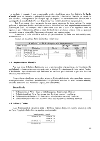 Na verdade, o razonete é uma representação gráfica simplificada para fins didáticos do Razão
Contábil que é um livro não exigido pela legislação comercial (é facultativo). Todavia, em virtude de
sua eficiência, é indispensável em qualquer tipo de empresa: é o instrumento mais valioso para o
desempenho da contabilidade. Por isso, do ponto de vista contábil, é um livro imprescindível.
       Este livro agrupa valores em contas de uma mesma natureza e de forma racional. Em outras
palavras, o registro no Razão é realizado em contas individualizada, nos propocionando um controle
contábil por conta. Por exemplo: abre-se uma conta razão para o caixa e ali registra-se todas as
operações que, evidentemente, afetam o caixa; debitando-se ou creditando-se nesta conta e, a qualquer
momento, apura-se o seu saldo. E assim sucessivamente para todas as contas.
       Atualmente o razão contábil é emitido por processamento de dados que após encadernado,
forma um livro.
       Abaixo, um modelo do Razão Contábil da conta Caixa:

                         RAZÃO CONTÁBIL – Empresa: Cia. Transportadora
       Conta: Caixa                                        Código: 1.1.1.01.001
        Data               Histórico         Débito        Crédito       Saldo               D/C
       02/01/01   Saldo do ano anterior                                           2.560,00    D
       10/01/01   Recebido NF 340                          5.760,00               8.320,00    D
       15/01/01   Pago NF 123456 a Comercial Oeste                    3.238,00    5.083,00    D
       25/01/01   Pago Salários do pessoal                            4.500,00      582,00    D



4.3 Lançamentos nos Razonetes

     Para cada conta do Balanço Patrimonial abre-se um razonete e nele realiza-se a movimentação. De
um lado dele registram-se os aumentos; e do outro as diminuições. A natureza da conta (Ativo, Passivo
e Patrimônio Líquido) determina que lado deve ser utilizado para aumentos e que lado deve ser
utilizado para diminuições.

    Como pode ser visualizado nos gráficos acima, os débitos são feitos do lado esquerdo do razonete,
consequentemente, os créditos, do lado direito. Recapitulando: as contas do Ativo tem saldo devedor,
as contas do Passivo e do Patrimônio Líquido, tem saldo credor.

    Regras Gerais

       Todo aumento de Ativo ( lança-se no lado esquerdo do razonete): debita-se;
       Toda diminuição de Ativo (lança-se do lado direito do razonete): credita-se;
       Todo aumento do Passivo e PL (lança-se do lado direito do razonete): credita-se;
       Toda diminuição do Passivo e PL (lança-se do lado esquerdo do razonete): debita-se.

4.4 Saldo das Contas

    Saldo de uma conta é a diferença entre os débitos e créditos. Em nosso exemplo anterior, a conta
da Caixa Econômica Federal teve a seguinte movimentação:

                              Caixa Econômica Federal
                            300.000,00 (1)      15.000,00 (2)
                                                55.000,00 (3)
                            300.000,00 (=)      70.000,00 (=)
                            230.000,00 (S)


                                                                                                   12
 