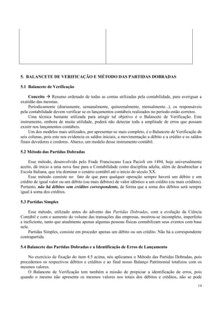 5. BALANCETE DE VERIFICAÇÃO E MÉTODO DAS PARTIDAS DOBRADAS

5.1 Balancete de Verificação

     Conceito      Resumo ordenado de todas as contas utilizadas pela contabilidade, para averiguar a
exatidão das mesmas.
     Periodicamente (diariamente, semanalmente, quinzenalmente, mensalmente...), os responsáveis
pela contabilidade devem verificar se os lançamentos contábeis realizados no período estão corretos.
     Uma técnica bastante utilizada para atingir tal objetivo é o Balancete de Verificação. Este
instrumento, embora de muita utilidade, poderá não detectar toda a amplitude de erros que possam
existir nos lançamentos contábeis.
     Um dos modelos mais utilizados, por apresentar-se mais completo, é o Balancete de Verificação de
seis colunas, pois este nos evidencia os saldos iniciais, a movimentação a débito e a crédito e os saldos
finais devedores e credores. Abaixo, um modelo desse instrumento contábil.

5.2 Método das Partidas Dobradas

     Esse método, desenvolvido pelo Frade Franciscano Luca Pacioli em 1494, hoje universalmente
aceito, dá início a uma nova fase para a Contabilidade como disciplina adulta, além de desabrochar a
Escola Italiana, que iria dominar o cenário contábil até o início do século XX.
     Esse método consiste no fato de que para qualquer operação sempre haverá um débito e um
crédito de igual valor ou um débito (ou mais débitos) de valor idêntico a um crédito (ou mais créditos).
Portanto, não há débitos sem créditos correspondente, de forma que a soma dos débitos será sempre
igual à soma dos créditos.

5.3 Partidas Simples

     Esse método, utilizado antes do advento das Partidas Dobradas, com a evolução da Ciência
Contábil e com o aumento do volume das transações das empresas, mostrou-se incompleto, imperfeito
e ineficiente, tanto que atualmente apenas algumas pessoas físicas contabilizam seus eventos com base
nele.
     Partidas Simples, consiste em proceder apenas um débito ou um crédito. Não há a correspondente
contrapartida.

5.4 Balancete das Partidas Dobradas e a Identificação de Erros de Lançamento

    No exercício de fixação do item 4.5 acima, nós aplicamos o Método das Partidas Dobradas, pois
procedemos os respectivos débitos e créditos e ao final nosso Balanço Patrimonial totalizou com os
mesmos valores.
    O Balancete de Verificação tem também a missão de propiciar a identificação de erros, pois
quando o mesmo não apresenta os mesmos valores nos totais dos débitos e créditos, não se pode
                                                                                                      14
 