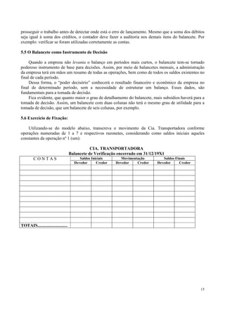 prosseguir o trabalho antes de detectar onde está o erro de lançamento. Mesmo que a soma dos débitos
seja igual à soma dos créditos, o contador deve fazer a auditoria nos demais itens do balancete. Por
exemplo: verificar se foram utilizadas corretamente as contas.

5.5 O Balancete como Instrumento de Decisão

     Quando a empresa não levanta o balanço em períodos mais curtos, o balancete tem-se tornado
poderoso instrumento de base para decisões. Assim, por meio de balancetes mensais, a administração
da empresa terá em mãos um resumo de todas as operações, bem como de todos os saldos existentes no
final de cada período.
     Dessa forma, o “poder decisório” conhecerá o resultado financeiro e econômico da empresa no
final de determinado período, sem a necessidade de estruturar um balanço. Esses dados, são
fundamentais para a tomada de decisão.
     Fica evidente, que quanto maior o grau de detalhamento do balancete, mais subsídios haverá para a
tomada de decisão. Assim, um balancete com duas colunas não terá o mesmo grau de utilidade para a
tomada de decisão, que um balancete de seis colunas, por exemplo.

5.6 Exercício de Fixação:

    Utilizando-se do modelo abaixo, transcreva o movimento da Cia. Transportadora conforme
operações numeradas de 1 a 7 e respectivos razonetes, considerando como saldos iniciais aqueles
constantes da operação nº 1 (um):

                                               CIA. TRANSPORTADORA
                                    Balancete de Verificação encerrado em 31/12/19X1
        CONTAS                           Saldos Iniciais       Movimentação        Saldos Finais
                                      Devedor      Credor   Devedor    Credor   Devedor     Credor




TOTAIS...........................




                                                                                                     15
 