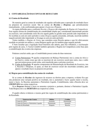 6   CONTABILIZAÇÃO DAS CONTAS DE RESULTADO

6.1 Contas de Resultado

     De maneira geral as contas de resultados são aquelas utilizadas para a apuração do resultado (lucro
ou prejuízo) do exercício social. São as contas de Receitas e Despesas, que periodicamente
(mensalmente...) são confrontadas para apurar o Lucro ou o Prejuízo.
     As regras definidas para o confronto Receita x Despesa são originadas do Regime de Competência.
Este regime (forma de contabilização) de contabilidade dispõe que, considerando determinado período
ou exercício, será considerada como Receita aquela ganha ou gerada neste período (não importando se
foi recebida ou será em outro período) e como Despesa aquela consumida, utilizada, incorrida também
naquele período (não importando se foi paga ou será em outro período).
     Temos também, o Regime de Caixa, que considera como Receita apenas o que foi efetivamente
recebido no período em análise e, como Despesa aquilo que foi também pago naquele período.
     É bom ressaltar que a legislação fiscal brasileira não admite, para fins tributários, a escrituração
pelo regime de caixa. A Teoria Contábil também apresenta o Regime de Competência como base para
a contabilização dos eventos das empresas.

    Podemos concluir então, que a Contabilidade possui contas de duas naturezas:

    a) Contas Patrimoniais      aquelas componentes do Balanço Patrimonial, isto é, contas de Ativo e
       de Passivo, contas essas que não se encerram de um exercício social para outro, mas o saldo
       que porventura possa existir nelas, será transferido para o próximo exercício;
    b) Contas de Resultado      aquelas componentes da Demonstração do Resultado do Exercício, isto
       é, Receitas e Despesas, as quais, ao final do exercício social são encerradas (zeradas), para
       apurar o resultado (lucro ou prejuízo) do período.

6.2 Regras para contabilização das contas de resultado

     Se as contas de Receitas são ingressos de recursos ou direitos para a empresa, evidente fica que
elas produzem uma variação positiva no resultado, isto é, aumentam o lucro: quanto maior a receita,
maior o lucro. As Receitas aumentam o Patrimônio Líquido. Contabilmente, toda a Receita deve ser
CREDITADA nas contas respectivas.
     Já as Despesas diminui o lucro ou aumenta o prejuízo e, portanto, diminui o Patrimônio Líquido.
Toda Despesa deve ser DEBITADA nas respectivas contas.

    O quadro abaixo evidencia o resumo geral das regras de contabilização das contas patrimoniais e
de Resultado.

                  Natureza das Contas                Débito              Crédito
         Contas de Ativo                            Aumento             Diminuição
         Contas de Passivo e Patrimônio Líquido    Diminuição            Aumento
         Contas de Resultado                        Despesa               Receita




                                                                                                      16
 