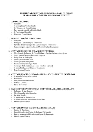 DISCIPLINA DE CONTABILIDADE GERAL PARA OS CURSOS
                 DE ADMINISTRAÇÃO E SECRETARIADO EXECUTIVO


1. A CONTABILIDADE
   - Conceito
   - A aplicação da Contabilidade
   - Os Usuários da Contabilidade
   - Para quem é mantida a Contabilidade
   - O Profissional Contábil
   - Pilares da Contabilidade

2. DEMONSTRAÇÕES FINANCEIRAS
   - Conceito
   - Principais Demonstrações Financeiras
   - Períodos de apresentação das Demonstrações Financeiras
   - Requisitos para a publicação das Demonstrações Financeiras

3. CONTABILIDADE POR BALANÇOS SUCESSIVOS
   - Metodologia do Ensino da Contabilidade – Escolas Italiana e Americana
   - Aspectos de Constituição de uma empresa
   - Integralização do Capital
   - Aquisição de Bens a vista
   - Aquisição de Bens a prazo
   - Financiamentos a Longo Prazo
   - Aquisição de Bens (metade a vista e metade a prazo)
   - A Contabilidade por Balanços Sucessivos
   - Exercícios de Fixação

4. CONTABILIZAÇÃO DAS CONTAS DE BALANÇO – DÉBITOS E CRÉDITOS
   - O Método Balanços Sucessivos
   - Razonetes
   - Lançamentos nos razonetes
   - Débito e Crédito
   - Saldo das Contas

5. BALANCETE DE VERIFICAÇÃO E MÉTODO DAS PARTIDAS DOBRADAS
   - Balancete de Verificação
   - Método das Partidas Dobradas
   - Partidas Simples
   - A apresentação do balancete
   - O balancete como instrumento de decisão
   - Exercícios de Fixação


6. CONTABILIZAÇÃO DAS CONTAS DE RESULTADO
   - Contas de Resultado
   - Contabilização das Contas de Balanço Patrimonial
   - Regras para a contabilização das Contas de Resultado
   - Exercícios de Fixação

                                                                             2
 