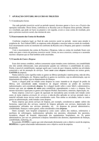 7   APURAÇÃO CONTÁBIL DO LUCRO OU PREJUÍZO

7.1 Considerações Gerais

    Em cada período (exercício social ou período menor), devemos apurar o Lucro ou o Prejuízo das
operações realizadas. Dessa forma, confronta-se as Receitas com as Despesas desse período, obtendo-
se o resultado, que pode ser lucro ou prejuízo e em seguida, zeram-se essas contas de resultado, pois
para o próximo exercício social, elas iniciam do zero.

7.2 Encerramento das Contas de Resultado

    Conforme exigência legal, ao final de cada exercício social ou período menor para atender à
exigências do fisco federal (SRF), as empresas estão obrigadas a encerrar todas as contas de resultado.
Esse encerramento ocorre no momento do confronto da Receita com a Despesa, para apurar o resultado
do período.
    Com o encerramento das contas de Receitas e Despesas, todas as contas de resultado ficam com
saldo zero para o início do próximo exercício social. Assim, no novo exercício, começa-se a acumular
receitas e despesas que ao final também serão encerradas.

7.3 Conceito de Custo e Despesa

    Esses dois termos contábeis, embora comumente sejam tratados como sinônimos, em contabilidade
eles têm sentido diferenciado, mais precisamente quando nos referimos à contabilidade de custos.
Porém, é possível contabilmente, segregar aquilo que é custo do que é despesa, também nas atividades
comerciais e até de prestação de serviços. Tanto custo como despesa constituem em termos gerais,
GASTOS da empresa.
    Numa indústria custo significa todos os gastos na fábrica (produção): matéria-prima, mão-de-obra,
manutenção, embalagem, etc. Despesa significa os gastos no escritório, seja na administração, seja no
departamento de vendas, seja no departamento de finanças.
    Assim, o aluguel pode ser tratado como despesa ou custo: tratando-se de aluguel do prédio da
fábrica, será considerado custo; tratando-se de aluguel referente ao prédio do escritório
(administração), será considerado despesa. Se o aluguel incidir sobre o setor fabril e administrativo,
teremos que usar um sistema de rateio para contabilizar separadamente o custo e a despesa. Esse
mesmo raciocínio é igual para os gastos com Imposto Predial, funcionários, materiais, depreciação, etc.
    Numa empresa comercial o gasto da aquisição de mercadorias para revenda será tratado como
custo; já numa empresa prestação de serviços a mão-de-obra aplicada no serviço prestado mais o
material utilizado nesse serviço serão considerados custo. Para ambas as atividades, todos os outros
gastos na administração, serão tratados como despesa.
    Numa empresa que presta serviços de limpeza, por exemplo, consideram-se custos: salário das
faxineiras, supervisão dos serviços, material de limpeza aplicados nos serviços, depreciação dos
equipamentos utilizados nos serviços prestados, etc. As despesas de pessoal administrativo,
contabilidade, finanças e outros gastos, serão considerados como despesas.
    Outro exemplo: num hospital computam-se como custo: salário dos médicos, enfermeiros e
auxiliares de enfermagem, medicamentos aplicados nos pacientes, alimentação dos pacientes,
lavanderia, aluguel do hospital, depreciação dos equipamentos hospitalares, etc. Os gastos
administrativos, por sua vez, pertencem à despesa: honorários dos diretores, departamento de finanças,
contabilidade, marketing, etc.
    Resumindo, CUSTO é o gasto que está relacionado diretamente com o objetivo social da empresa,
DESPESA é o gasto relacionado indiretamente com o objetivo social da empresa.

                                                                                                    21
 