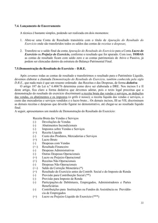 7.4. Lançamento de Encerramento

    A técnica é bastante simples, podendo ser realizada em dois momentos:

    1. Abre-se uma Conta de Resultado transitória com o título de Apuração do Resultado do
       Exercício onde são transferidos todos os saldos das contas de receitas e despesas;

    2. Transfere-se o saldo final da conta Apuração do Resultado do Exercício para a Conta Lucro do
       Exercício ou Prejuízo do Exercício, conforme o resultado que for apurado. Com isso, TODAS
       as contas de resultado ficam com saldo zero e as contas patrimoniais de Ativo e Passivo, já
       podem ser elencadas dentro da estrutura do Balanço Patrimonial Final.

7.5.Demonstração do Resultado do Exercício – D.R.E.

     Após zeramos todas as contas de resultado e transferirmos o resultado para o Patrimônio Líquido,
devemos elaborar a chamada Demonstração do Resultado do Exercício, também conhecida pela sigla
D.R.E., que nada mais é que um resumo ordenado das Receitas e das Despesas, de forma dedutiva.
     O artigo 187 da Lei n.º 6.404/76 determina como deve ser elaborada a DRE. Nos incisos I e II
deste artigo, fica claro a forma dedutiva que devemos adotar, pois o texto legal preceitua que a
demonstração do resultado do exercício discriminará a receita bruta das vendas e serviços, as deduções
das vendas, os abatimentos e os impostos (o grifo é nosso); a receita líquida das vendas e serviços, o
custo das mercadorias e serviços vendidos e o lucro bruto... Os demais incisos, III ao VII, discriminam
as demais receitas e despesas que deverão figurar no demonstrativo, até chegar-se ao resultado líquido
final.
A seguir, apresentamos um modelo de Demonstração do Resultado do Exercício:

              Receita Bruta das Vendas e Serviços
              (-)    Devoluções de Vendas
              (-)    Abatimentos Incondicionais
              (-)    Impostos sobre Vendas e Serviços
              (=)    Receita Líquida
              (-)    Custo dos Produtos, Mercadorias e Serviços
              (=)    Lucro Bruto
              (-)    Despesas com Vendas
              (+-) Resultado Financeiro
              (-)    Despesas Administrativas
              (-)    Outras Despesas Operacionais
              (=)    Lucro ou Prejuízo Operacional
              (+)    Receitas Não Operacionais
              (-)    Despesas Não Operacionais
              (+-) Saldo da Correção Monetária (*)
              (=)    Resultado do Exercício antes da Contrib. Social e do Imposto de Renda
              (-)    Provisão para Contribuição Social (**)
              (-)    Provisão para Imposto de Renda
              (-)    Participações de Debêntures, Empregados, Administradores e Partes
                     Beneficiárias
              (-)    Contribuições para Instituições ou Fundos de Assistência ou Previdên-
                     cia de Empregados
              (=)    Lucro ou Prejuízo Líquido do Exercício (***)

                                                                                                    22
 