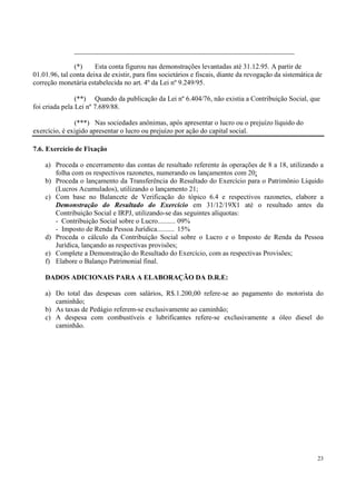 _______________________________________________________________

               (*)     Esta conta figurou nas demonstrações levantadas até 31.12.95. A partir de
01.01.96, tal conta deixa de existir, para fins societários e fiscais, diante da revogação da sistemática de
correção monetária estabelecida no art. 4º da Lei nº 9.249/95.

                (**) Quando da publicação da Lei nº 6.404/76, não existia a Contribuição Social, que
foi criada pela Lei nº 7.689/88.

               (***) Nas sociedades anônimas, após apresentar o lucro ou o prejuízo líquido do
exercício, é exigido apresentar o lucro ou prejuízo por ação do capital social.

7.6. Exercício de Fixação

    a) Proceda o encerramento das contas de resultado referente às operações de 8 a 18, utilizando a
       folha com os respectivos razonetes, numerando os lançamentos com 20;
    b) Proceda o lançamento da Transferência do Resultado do Exercício para o Patrimônio Líquido
       (Lucros Acumulados), utilizando o lançamento 21;
    c) Com base no Balancete de Verificação do tópico 6.4 e respectivos razonetes, elabore a
       Demonstração do Resultado do Exercício em 31/12/19X1 até o resultado antes da
       Contribuição Social e IRPJ, utilizando-se das seguintes alíquotas:
       - Contribuição Social sobre o Lucro.......... 09%
       - Imposto de Renda Pessoa Jurídica.......... 15%
    d) Proceda o cálculo da Contribuição Social sobre o Lucro e o Imposto de Renda da Pessoa
       Jurídica, lançando as respectivas provisões;
    e) Complete a Demonstração do Resultado do Exercício, com as respectivas Provisões;
    f) Elabore o Balanço Patrimonial final.

    DADOS ADICIONAIS PARA A ELABORAÇÃO DA D.R.E:

    a) Do total das despesas com salários, R$.1.200,00 refere-se ao pagamento do motorista do
       caminhão;
    b) As taxas de Pedágio referem-se exclusivamente ao caminhão;
    c) A despesa com combustíveis e lubrificantes refere-se exclusivamente a óleo diesel do
       caminhão.




                                                                                                          23
 