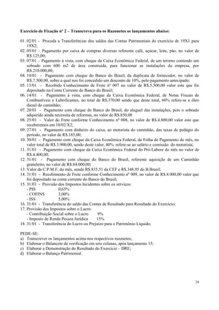 Exercício de Fixação nº 2 – Transcreva para os Razonetes os lançamentos abaixo:

01. 02/01 - Proceda a Transferências dos saldos das Contas Patrimoniais do exercício de 19X1 para
    19X2;
02. 05/01 – Pagamento por caixa de compras diversas referente café, açúcar, leite, pão, no valor de
    R$.125,00;
03. 07/01 – Pagamento à vista, com cheque da Caixa Econômica Federal, de um terreno contendo um
    sobrado com 600 m2 de área construída, para funcionar as instalações da empresa, por
    R$.210.000,00;
04. 10/01 - Pagamento com cheque do Banco do Brasil, da duplicata de fornecedor, no valor de
    R$.7.500,00, sobre a qual nos foi concedido um desconto de 10%, pelo pagamento antecipado;
05. 13/01 - Recebido Conhecimento de Frete nº 007 no valor de R$.5.500,00 valor este que foi
    depositado na Conta Corrente do Banco do Brasil;
06. 14/01 - Pagamento à vista, com cheque da Caixa Econômica Federal, de Notas Fiscais de
    Combustíveis e Lubrificantes, no total de R$.370,00 sendo que deste total, 60% refere-se a óleo
    diesel do caminhão;
07. 20/01 - Pagamento com cheque do Banco do Brasil, do aluguel das instalações, pois o sobrado
    adquirido ainda necessita de reformas, no valor de R$.850,00
08. 25/01 - Valor do Frete conforme Conhecimento nº 008, no valor de R$.4.800,00 valor este que
    receberemos em 10/02/X2;
09. 27/01 - Pagamento com dinheiro do caixa, ao motorista do caminhão, das taxas de pedágio do
    período, no valor de R$.185,00;
10. 30/01 - Pagamento com cheque da Caixa Econômica Federal, da Folha de Pagamento do mês, no
    valor total de R$.3.900,00, sendo deste valor, 40% refere-se ao salário e comissão do motorista;
11. 31/01 - Pagamento com cheque da Caixa Econômica Federal do Pró-Labore do mês no valor de
    R$.4.400,00;
12. 31/01 - Pagamento com cheque do Banco do Brasil, referente aquisição de um Caminhão
    graneleiro, no valor de R$.84.000,00;
13. Valor da C.P.M.F. do mês, sendo R$.835,51 da CEF e R$.348,95 do B.Brasil;
14. 31/01 - Recebimento de Frete conforme Conhecimento nº 009, no valor de R$.4.000,00 valor que
    foi depositado na conta corrente do Banco do Brasil;
15. 31/01 - Provisão dos Impostos Incidentes sobre os serviços:
    - PIS              0,65%
    - COFINS           3,00%
    - ISS              5,00%
16. 31/01 - Transferência do saldo das Contas de Resultado para Resultado do Exercício;
17. Provisão dos Impostos sobre o Lucro:
    - Contribuição Social sobre o Lucro       9%
    - Imposto de Renda Pessoa Jurídica       15%
18. 31/01 - Transferência do Lucro ou Prejuízo para o Patrimônio Líquido;

PEDE-SE:
a) Transcrever os lançamentos acima nos respectivos razonetes;
b) Elaborar o Balancete de verificação em seis colunas, após lançamento 15;
c) Elaborar a Demonstração do Resultado do Exercício – DRE;
d) Elaborar o Balanço Patrimonial.




                                                                                                 24
 