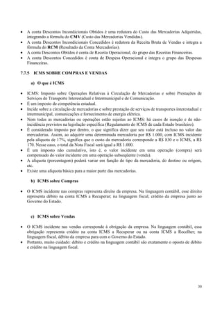 •   A conta Descontos Incondicionais Obtidos é uma redutora do Custo das Mercadorias Adquiridas,
    integrando a fórmula do CMV (Custo das Mercadorias Vendidas).
•   A conta Descontos Incondicionais Concedidos é redutora da Receita Bruta de Vendas e integra a
    fórmula do RCM (Resultado da Conta Mercadorias).
•   A conta Descontos Obtidos é conta de Receita Operacional, do grupo das Receitas Financeiras.
•   A conta Descontos Concedidos é conta de Despesa Operacional e integra o grupo das Despesas
    Financeiras.

7.7.5    ICMS SOBRE COMPRAS E VENDAS

        a) O que é ICMS

•   ICMS: Imposto sobre Operações Relativas à Circulação de Mercadorias e sobre Prestações de
    Serviços de Transporte Interestadual e Intermunicipal e de Comunicação.
•   É um imposto de competência estadual.
•   Incide sobre a circulação de mercadorias e sobre prestação de serviços de transportes interestadual e
    intermunicipal, comunicações e fornecimento de energia elétrica.
•   Nem todas as mercadorias ou operações estão sujeitas ao ICMS: há casos de isenção e de não-
    incidência previstos na legislação específica (Regulamento do ICMS de cada Estado brasileiro).
•   É considerado imposto por dentro, o que significa dizer que seu valor está incluso no valor das
    mercadorias. Assim, ao adquirir uma determinada mercadoria por R$ 1.000, com ICMS incidente
    pela alíquota de 17%, significa que o custo da mercadoria corresponde a R$ 830 e o ICMS, a R$
    170. Nesse caso, o total da Nota Fiscal será igual a R$ 1.000.
•   É um imposto não cumulativo, isto é, o valor incidente em uma operação (compra) será
    compensado do valor incidente em uma operação subseqüente (venda).
•   A alíquota (porcentagem) poderá variar em função do tipo da mercadoria, do destino ou origem,
    etc.
•   Existe uma alíquota básica para a maior parte das mercadorias.

        b) ICMS sobre Compras

•   O ICMS incidente nas compras representa direito da empresa. Na linguagem contábil, esse direito
    representa débito na conta ICMS a Recuperar; na linguagem fiscal, crédito da empresa junto ao
    Governo do Estado.


        c) ICMS sobre Vendas

•   O ICMS incidente nas vendas corresponde à obrigação da empresa. Na linguagem contábil, essa
    obrigação representa crédito na conta ICMS a Recuperar ou na conta ICMS a Recolher; na
    linguagem fiscal, débito da empresa para com o Governo do Estado.
•   Portanto, muito cuidado: débito e crédito na linguagem contábil são exatamente o oposto de débito
    e crédito na linguagem fiscal.




                                                                                                      30
 
