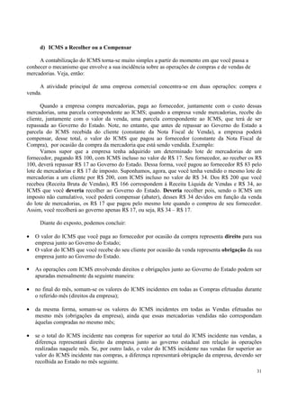 d) ICMS a Recolher ou a Compensar

     A contabilização do ICMS torna-se muito simples a partir do momento em que você passa a
conhecer o mecanismo que envolve a sua incidência sobre as operações de compras e de vendas de
mercadorias. Veja, então:

     A atividade principal de uma empresa comercial concentra-se em duas operações: compra e
venda.

      Quando a empresa compra mercadorias, paga ao fornecedor, juntamente com o custo dessas
mercadorias, uma parcela correspondente ao ICMS; quando a empresa vende mercadorias, recebe do
cliente, juntamente com o valor da venda, uma parcela correspondente ao ICMS, que terá de ser
repassada ao Governo do Estado. Note, no entanto, que antes de repassar ao Governo do Estado a
parcela do ICMS recebida do cliente (constante da Nota Fiscal de Venda), a empresa poderá
compensar, desse total, o valor do ICMS que pagou ao fornecedor (constante da Nota Fiscal de
Compra), por ocasião da compra da mercadoria que está sendo vendida. Exemplo:
      Vamos supor que a empresa tenha adquirido um determinado lote de mercadorias de um
fornecedor, pagando R$ 100, com ICMS incluso no valor de R$ 17. Seu fornecedor, ao receber os R$
100, deverá repassar R$ 17 ao Governo do Estado. Dessa forma, você pagou ao fornecedor R$ 83 pelo
lote de mercadorias e R$ 17 de imposto. Suponhamos, agora, que você tenha vendido o mesmo lote de
mercadorias a um cliente por R$ 200, com ICMS incluso no valor de R$ 34. Dos R$ 200 que você
recebeu (Receita Bruta de Vendas), R$ 166 correspondem à Receita Líquida de Vendas e R$ 34, ao
ICMS que você deveria recolher ao Governo do Estado. Deveria recolher pois, sendo o ICMS um
imposto não cumulativo, você poderá compensar (abater), desses R$ 34 devidos em função da venda
do lote de mercadorias, os R$ 17 que pagou pelo mesmo lote quando o comprou de seu fornecedor.
Assim, você recolherá ao governo apenas R$ 17, ou seja, R$ 34 – R$ 17.

      Diante do exposto, podemos concluir:

•   O valor do ICMS que você paga ao fornecedor por ocasião da compra representa direito para sua
    empresa junto ao Governo do Estado;
•   O valor do ICMS que você recebe do seu cliente por ocasião da venda representa obrigação da sua
    empresa junto ao Governo do Estado.

    As operações com ICMS envolvendo direitos e obrigações junto ao Governo do Estado podem ser
    apuradas mensalmente da seguinte maneira:

•   no final do mês, somam-se os valores do ICMS incidentes em todas as Compras efetuadas durante
    o referido mês (direitos da empresa);

•   da mesma forma, somam-se os valores do ICMS incidentes em todas as Vendas efetuadas no
    mesmo mês (obrigações da empresa), ainda que essas mercadorias vendidas não correspondam
    àquelas compradas no mesmo mês;

•   se o total do ICMS incidente nas compras for superior ao total do ICMS incidente nas vendas, a
    diferença representará direito da empresa junto ao governo estadual em relação às operações
    realizadas naquele mês. Se, por outro lado, o valor do ICMS incidente nas vendas for superior ao
    valor do ICMS incidente nas compras, a diferença representará obrigação da empresa, devendo ser
    recolhida ao Estado no mês seguinte.
                                                                                                  31
 