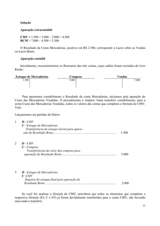 Solução

    Apuração extracontábil

    CMV = 1.500 + 5.000 – 2.000 = 4.500
    RCM = 7.000 – 4.500 = 2.500

    O Resultado da Conta Mercadorias, positivo em R$ 2.500, corresponde a Lucro sobre as Vendas
ou Lucro Bruto.

    Apuração contábil

   Inicialmente, reconstituiremos os Razonetes das três contas, cujos saldos foram extraídos do livro
Razão:

Estoque de Mercadorias                                    Compras                                                 Vendas
      1.500                                               5.000                                                             7.000




      Para apurarmos contabilmente o Resultado da conta Mercadorias, iniciamos pela apuração do
Custo das Mercadorias Vendidas. O procedimento é simples: basta transferir contabilmente, para a
conta Custo das Mercadorias Vendidas, todos os valores das contas que compõem a fórmula do CMV.
Veja:

Lançamentos em partidas de Diário:

1    D - CMV
     C - Estoque de Mercadorias
        Transferência do estoque inicial para apura-
      ção do Resultado Bruto ................................................................................       1.500


2    D - CMV
     C - Compras
         Transferências do valor das compras para
      apuração do Resultado Bruto .....................................................................             5.000




3    D - Estoque de Mercadorias
     C -CMV
       Registro do estoque final para apuração do
      Resultado Bruto .........................................................................................     2.000


     Se você for analisar a fórmula do CMV, perceberá que todos os elementos que compõem a
respectiva fórmula (EI, C e EF) já foram devidamente transferidos para a conta CMV, não havendo
mais nada a transferir.
                                                                                                                                    33
 