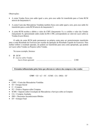 Observações:

•   A conta Vendas ficou com saldo igual a zero, pois esse saldo foi transferido para a Conta RCM
    através do lançamento 4.

•   A conta Custo das Mercadorias Vendidas também ficou com saldo igual a zero, pois esse saldo foi
    transferido para a conta RCM através do lançamento 5.

•   A conta RCM recebeu a débito o valor do CMV (lançamento 5) e a crédito o valor das Vendas
    (lançamento 4), apresentando saldo credor de R$ 2.500, correspondente ao valor do Lucro sobre as
    Vendas (Lucro Bruto).

      O saldo da conta RCM pode permanecer na própria conta para ser posteriormente transferido
para a conta Resultado do Exercício por ocasião da apuração do Resultado Líquido do Exercício. Para
melhor refletir o resultado apurado, ele poderá ser transferido para uma conta apropriada, que poderá
ser Lucro sobre Vendas ou Prejuízo sobre Vendas.

      No nosso exemplo, faremos:

6    D - RCM
     C - Lucros sobre Vendas
           Lucro bruto apurado     ..........................................................................   2.500



       Fórmulas influenciadas pelos fatos que alteram os valores das compras e das vendas


                          CMV = EI + (C + FC – ICMS – CA - DIO) – EF

onde:
• CMV = Custo das Mercadorias Vendidas
• EI = Estoque Inicial
• C = Compras
• FC = Fretes e Seguros sobre Compras
• ICMS = Imposto sobre Circulação de Mercadorias e Serviços sobre as Compras
• CA = Compras Anuladas
• DIO = Descontos Incondicionais Obtidos
• EF = Estoque Final




                                                                                                                        35
 