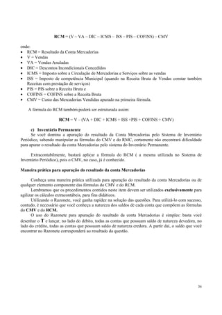 RCM = (V – VA – DIC – ICMS – ISS – PIS – COFINS) – CMV

onde:
• RCM = Resultado da Conta Mercadorias
• V = Vendas
• VA = Vendas Anuladas
• DIC = Descontos Incondicionais Concedidos
• ICMS = Imposto sobre a Circulação de Mercadorias e Serviços sobre as vendas
• ISS = Imposto de competência Municipal (quando na Receita Bruta de Vendas constar também
   Receitas com prestação de serviços)
• PIS = PIS sobre a Receita Bruta e
• COFINS = COFINS sobre a Receita Bruta
• CMV = Custo das Mercadorias Vendidas apurado na primeira fórmula.

    A fórmula do RCM também poderá ser estruturada assim:

                     RCM = V – (VA + DIC + ICMS + ISS +PIS + COFINS + CMV)

      c) Inventário Permanente
      Se você domina a apuração do resultado da Conta Mercadorias pelo Sistema de Inventário
Periódico, sabendo manipular as fórmulas do CMV e do RMC, certamente não encontrará dificuldade
para apurar o resultado da conta Mercadorias pelo sistema do Inventário Permanente.

     Extracontabilmente, bastará aplicar a fórmula do RCM ( a mesma utilizada no Sistema de
Inventário Periódico), pois o CMV, no caso, já é conhecido.

Maneira prática para apuração do resultado da conta Mercadorias

      Conheça uma maneira prática utilizada para apuração do resultado da conta Mercadorias ou de
qualquer elemento componente das fórmulas do CMV e do RCM.
      Lembramos que os procedimentos contidos neste item devem ser utilizados exclusivamente para
agilizar os cálculos extracontábeis, para fins didáticos.
      Utilizando o Razonete, você ganha rapidez na solução das questões. Para utilizá-lo com sucesso,
contudo, é necessário que você conheça a natureza dos saldos de cada conta que compõem as fórmulas
do CMV e do RCM.
      O uso do Razonete para apuração do resultado da conta Mercadorias é simples: basta você
desenhar o T e lançar, no lado do débito, todas as contas que possuam saldo de natureza devedora, no
lado do crédito, todas as contas que possuam saldo de natureza credora. A partir daí, o saldo que você
encontrar no Razonete corresponderá ao resultado da questão.




                                                                                                   36
 