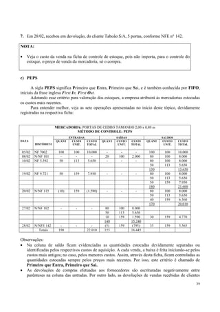 7. Em 28/02, recebeu em devolução, do cliente Taboão S/A, 5 portas, conforme NFE n° 142.

NOTA:

•   Veja o custo da venda na ficha de controle de estoque, pois não importa, para o controle do
    estoque, o preço de venda da mercadoria, só o compra.


c) PEPS

      A sigla PEPS significa Primeiro que Entra, Primeiro que Sai, e é também conhecida por FIFO,
iniciais da frase inglesa First In, First Out.
      Adotando esse critério para valoração dos estoques, a empresa atribuirá às mercadorias estocadas
os custos mais recentes.
      Para entender melhor, veja as sete operações apresentadas no início deste tópico, devidamente
registradas na respectiva ficha:


                    MERCADORIA: PORTAS DE CEDRO TAMANHO 2,00 x 0,80 m
                             MÉTODO DE CONTROLE: PEPS
                            ENTRADAS                    SAÍDAS                    SALDOS
DATA                QUANT     CUST0  CUSTO      QUANT   CUSTO    CUST0    QUANT    CUSTO   CUSTO
        HISTÓRICO             UNIT.  TOTAL               UNIT.   TOTAL             UNIT.   TOTAL

05/02   NF 7002       100     100     10.000      -       -        -       100     100     10.000
08/02   N/NF 101       -       -         -       20      100     2.000     80      100      8.000
10/02   NF 5.592      50      113     5.650       -       -        -       80      100      8.000
                                                                           50      113      5.650
                                                                           130             13.650
19/02   NF 9.721      50      159      7.950      -       -        -       80      100      8.000
                                                                           50      113      5.650
                                                                           50      159      7.950
                                                                           180             21.600
20/02   N/NF 115     (10)     159     (1.590)     -       -        -       80      100      8.000
                                                                           50      113      5.650
                                                                           40      159      6.360
                                                                           170             20.010
27/02   N/NF 102       -        -        -       80      100     8.000
                                                 50      113     5.650
                                                 10      159     1.590     30      159     4.770
                                                 140             15.240
28/02   N/NFE 142      -        -        -       (5)     159      (795)    35      159     5.565
          Totais      190             22.010     155             16.445

Observações:
• Na coluna de saldo ficam evidenciadas as quantidades estocadas devidamente separadas ou
   identificadas pelos respectivos custos de aquisição. A cada venda, a baixa é feita iniciando-se pelos
   custos mais antigos; no caso, pelos menores custos. Assim, através desta ficha, ficam controladas as
   quantidades estocadas sempre pelos preços mais recentes. Por isso, este critério é chamado de
   Primeiro que Entra, Primeiro que Sai.
• As devoluções de compras efetuadas aos fornecedores são escrituradas negativamente entre
   parênteses na coluna das entradas. Por outro lado, as devoluções de vendas recebidas de clientes
                                                                                                     39
 