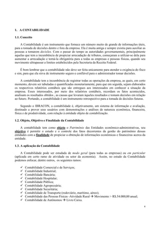 1. A CONTABILIDADE

1.1. Conceito

    A Contabilidade é um instrumento que fornece um número muito de grande de informações úteis,
para a tomada de decisões dentro e fora da empresa. Ela é muita antiga e sempre existiu para auxiliar as
pessoas a tomarem decisões. Com o passar do tempo as autoridades governamentais, principalmente
aquelas que tem a incumbência de propiciar arrecadação de tributos, começaram a utilizar-se dela para
aumentar a arrecadação e torná-la obrigatória para a todas as empresas e pessoas físicas, quando seu
movimento ultrapassar a limites estabelecidos pela Secretaria da Receita Federal.

     É bom lembrar que a contabilidade não deve ser feita unicamente para atender a exigência do fisco
e sim, para que ela sirva de instrumento seguro e confiável para o administrador tomar decisões.

    A contabilidade tem a incumbência de registrar todas as operações da empresa, as quais, em certo
momento, devem ser tabuladas e quantificadas monetariamente, para que em seguida, sejam elaborados
os respectivos relatórios contábeis que são entregues aos interessados em conhecer a situação da
empresa. Esses interessados, por meio dos relatórios contábeis, recordam os fatos acontecidos,
analisam os resultados obtidos , as causas que levaram àqueles resultados e tomam decisões em relação
ao futuro. Portando, a contabilidade é um instrumento retrospectivo para a tomada de decisões futuras.

     Segundo o IBRACON, a contabilidade é, objetivamente, um sistema de informação e avaliação,
destinado a prover seus usuários com demonstrações e análises de natureza econômica, financeira,
física e de produtividade, com relação à entidade objeto de contabilização.

1.2. Objeto, Objetivo e Finalidade da Contabilidade

     A contabilidade tem como objeto o Patrimônio das Entidades econômico-administrativas, seu
objetivo é permitir o estudo e o controle dos fatos decorrentes da gestão do patrimônio dessas
entidades com a finalidade de propiciar a obtenção de informações econômicas e financeiras acerca da
entidade.

1.3. A aplicação da Contabilidade

     A Contabilidade pode ser estudada de modo geral (para todas as empresas) ou em particular
(aplicada em certo ramo de atividade ou setor da economia). Assim, no estudo da Contabilidade
podemos enfocar, dentre outros, os seguintes ramos:

        Contabilidade Comercial e de Serviços;
        Contabilidade Industrial;
        Contabilidade Bancária;
        Contabilidade Hospitalar;
        Contabilidade Pública;
        Contabilidade Agropecuária;
        Contabilidade Securitária;
        Contabilidade de Transporte (rodoviário, marítimo, aéreo);
        Contabilidade das Pessoas Físicas -Atividade Rural Movimento > R$.54.000,00 anual;
        Contabilidade de Autônomos Livro Caixa.

                                                                                                      4
 