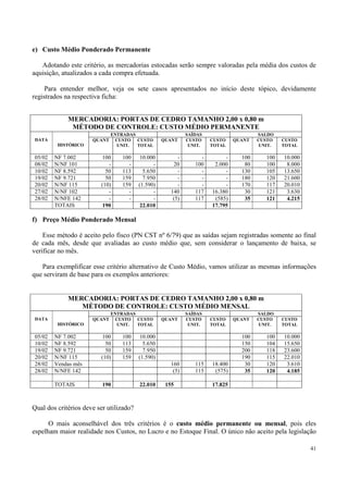 e) Custo Médio Ponderado Permanente

   Adotando este critério, as mercadorias estocadas serão sempre valoradas pela média dos custos de
aquisição, atualizados a cada compra efetuada.

     Para entender melhor, veja os sete casos apresentados no início deste tópico, devidamente
registrados na respectiva ficha:


             MERCADORIA: PORTAS DE CEDRO TAMANHO 2,00 x 0,80 m
              MÉTODO DE CONTROLE: CUSTO MÉDIO PERMANENTE
                              ENTRADAS                       SAÍDAS                    SALDO
DATA                  QUANT    CUSTO CUSTO         QUANT     CUSTO    CUSTO    QUANT   CUSTO   CUSTO
         HISTÓRICO              UNIT.  TOTAL                  UNIT.   TOTAL            UNIT.   TOTAL

05/02   NF 7.002         100     100      10.000         -        -        -     100     100   10.000
08/02   N/NF 101            -      -           -       20       100    2.000      80     100    8.000
10/02   NF 8.592           50    113       5.650         -        -        -     130     105   13.650
19/02   NF 9.721           50    159       7.950         -        -        -     180     120   21.600
20/02   N/NF 115         (10)    159     (1.590)         -        -        -     170     117   20.010
27/02   N/NF 102            -      -           -      140       117   16.380      30     121    3.630
28/02   N/NFE 142           -      -           -       (5)      117    (585)      35     121    4.215
        TOTAIS            190             22.010                      17.795

f) Preço Médio Ponderado Mensal

    Esse método é aceito pelo fisco (PN CST nº 6/79) que as saídas sejam registradas somente ao final
de cada mês, desde que avaliadas ao custo médio que, sem considerar o lançamento de baixa, se
verificar no mês.

   Para exemplificar esse critério alternativo de Custo Médio, vamos utilizar as mesmas informações
que serviram de base para os exemplos anteriores:


             MERCADORIA: PORTAS DE CEDRO TAMANHO 2,00 x 0,80 m
                MÉTODO DE CONTROLE: CUSTO MÉDIO MENSAL
                              ENTRADAS                       SAÍDAS                    SALDO
DATA                  QUANT    CUSTO CUSTO         QUANT     CUSTO    CUSTO    QUANT   CUSTO   CUSTO
         HISTÓRICO              UNIT.  TOTAL                  UNIT.   TOTAL            UNIT.   TOTAL

05/02   NF 7.002         100     100      10.000                                 100     100   10.000
10/02   NF 8.592           50    113       5.650                                 150     104   15.650
19/02   NF 9.721           50    159       7.950                                 200     118   23.600
20/02   N/NF 115         (10)    159     (1.590)                                 190     115   22.010
28/02   Vendas mês                                    160       115   18.400      30     120    3.610
28/02   N/NFE 142                                      (5)      115    (575)      35     120    4.185

        TOTAIS            190            22.010     155               17.825



Qual dos critérios deve ser utilizado?

      O mais aconselhável dos três critérios é o custo médio permanente ou mensal, pois eles
espelham maior realidade nos Custos, no Lucro e no Estoque Final. O único não aceito pela legislação

                                                                                                        41
 