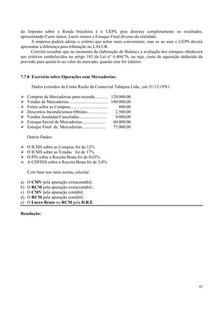 do Imposto sobre a Renda brasileira é o UEPS, pois distorce completamente os resultados,
apresentando Custo maior, Lucro menor e Estoque Final diverso da realidade.
      A empresa poderá adotar o critério que achar mais conveniente, mas se ao usar o UEPS deverá
apresentar a diferença para tributação no LALUR.
      Convém ressaltar que no momento da elaboração do Balanço a avaliação dos estoques obedecerá
aos critérios estabelecidos no artigo 183 da Lei n° 6.404/76, ou seja, custo de aquisição deduzido da
provisão para ajustá-lo ao valor do mercado, quando este for inferior.


7.7.8 Exercício sobre Operações com Mercadorias:

       Dados extraídos da Conta Razão da Comercial Tabajara Ltda., em 31/12/19X1:

     Compras de Mercadorias para recenda............ 120.000,00
     Vendas de Mercadorias.................................... 180.000,00
     Fretes sobre as Compras..................................     800,00
     Descontos Incondicionais Obtidos..................          2.500,00
     Vendas Anuladas/Canceladas.........................         9.000,00
     Estoque Inicial de Mercadorias......................       60.000,00
     Estoque Final de Mercadorias......................         75.000,00

     Outros Dados:

     O ICMS sobre as Compras foi de 12%
     O ICMS sobre as Vendas foi de 17%
     O PIS sobre a Receita Bruta foi de 0,65%
     A COFINS sobre a Receita Bruta foi de 3,0%

     Com base nos itens acima, calcular:

a)   O CMV pela apuração extracontábil;
b)   O RCM pela apuração extracontabil;;
c)   O CMV pela apuração contábil;
d)   O RCM pela apuração contábil;
e)   O Lucro Bruto ou RCM pela D.R.E.

Resolução:




                                                                                                  42
 
