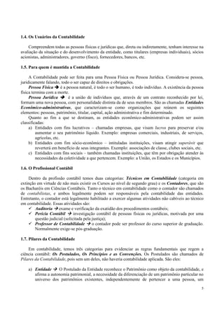 1.4. Os Usuários da Contabilidade

    Compreendem todas as pessoas físicas e jurídicas que, direta ou indiretamente, tenham interesse na
avaliação da situação e do desenvolvimento da entidade, como titulares (empresas individuais), sócios
acionistas, administradores, governo (fisco), fornecedores, bancos, etc.

1.5. Para quem é mantida a Contabilidade

     A Contabilidade pode ser feita para uma Pessoa Física ou Pessoa Jurídica. Considera-se pessoa,
juridicamente falando, todo o ser capaz de direitos e obrigações.
     Pessoa Física       é a pessoa natural, é todo o ser humano, é todo indivíduo. A existência da pessoa
física termina com a morte.
     Pessoa Jurídica          é a união de indivíduos que, através de um contrato reconhecido por lei,
formam uma nova pessoa, com personalidade distinta da de seus membros. São as chamadas Entidades
Econômico-administrativas, que caracterizam-se como organizações que reúnem os seguintes
elementos: pessoas, patrimônio, titular, capital, ação administrativa e fim determinado.
     Quanto ao fim a que se destinam, as entidades econômico-administrativas podem ser assim
classificadas:
     a) Entidades com fins lucrativos – chamadas empresas, que visam lucros para preservar e/ou
         aumentar o seu patrimônio líquido. Exemplo: empresas comerciais, industriais, de serviços,
         agrícolas, etc.
     b) Entidades com fim sócio-econômico – intituladas instituições, visam atingir superávit que
         reverterá em benefício de seus integrantes. Exemplo: associações de classe, clubes sociais, etc.
     c) Entidades com fins sociais – também chamadas instituições, que têm por obrigação atender às
         necessidades da coletividade a que pertencem. Exemplo: a União, os Estados e os Municípios.

1.6. O Profissional Contábil

    Dentro da profissão contábil temos duas categorias: Técnicos em Contabilidade (categoria em
extinção em virtude de não mais existir os Cursos ao nível de segundo grau) e os Contadores, que são
os Bacharéis em Ciências Contábeis. Tanto o técnico em contabilidade como o contador são chamados
de contabilistas, e ambos legalmente podem ser responsáveis pela contabilidade das entidades.
Entretanto, o contador está legalmente habilitado a exercer algumas atividades não cabíveis ao técnico
em contabilidade. Essas atividades são:
        Auditoria exame e verificação da exatidão dos procedimentos contábeis;
        Perícia Contábil       investigação contábil de pessoas físicas ou jurídicas, motivada por uma
        questão judicial (solicitada pela justiça);
        Professor de Contabilidade        o contador pode ser professor do curso superior de graduação.
        Normalmente exige-se pós-graduação.

1.7. Pilares da Contabilidade

    Em contabilidade, temos três categorias para evidenciar as regras fundamentais que regem a
ciência contábil: Os Postulados, Os Princípios e as Convenções. Os Postulados são chamados de
Pilares da Contabilidade, pois sem um deles, não haveria contabilidade aplicada. São eles:

    a) Entidade     O Postulado da Entidade reconhece o Patrimônio como objeto da contabilidade, e
       afirma a autonomia patrimonial, a necessidade da diferenciação de um patrimônio particular no
       universo dos patrimônios existentes, independentemente de pertencer a uma pessoa, um

                                                                                                        5
 