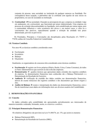 conjunto de pessoas, uma sociedade ou instituição de qualquer natureza ou finalidade. Por
        conseqüência dessa acepção, o patrimônio não se confunde com aqueles de seus sócios ou
        proprietários, no caso de sociedade ou instituição.

    b) Continuidade     Esse postulado é baseado no pressuposto de que a empresa ou entidade é algo
       em andamento, em continuidade, que funcionará por prazo indeterminado. Uma empresa em
       processo de extinção (descontinuidade) ou liquidação, será contabilizada por outras regras, pois
       a continuidade influencia o valor econômico dos ativos e, em muitos casos, o valor ou o
       vencimentos dos passivos, especialmente quando a extinção da entidade tem prazo
       determinado, previsto ou previsível.

      Os Postulados, Princípios e Convenções são disciplinados pelas Resoluções nºs 750/93 e
    774/94, ambas do Conselho Federal de Contabilidade.

1.8. Técnicas Contábeis

    Nos anos 40, as técnicas contábeis consideradas eram:

    ♦   Escrituração
    ♦   Inventários
    ♦   Balanço
    ♦   Orçamento

    Atualmente, os organizadores de concursos têm considerado como técnicas contábeis:

    ♦ Escrituração     registro em livros próprios (Diário, Razão, Caixa, Contas Correntes), de todos
      os Fatos Administrativos que ocorrem no dia-a-dia das empresas;
    ♦ Demonstrações        quadros técnicos que apresentam dados extraídos dos registros contábeis
      da empresa. As demonstrações financeiras mais conhecidas são o Balanço Patrimonial e a
      Demonstração do Resultado do Exercício;
    ♦ Auditoria      verificação da exatidão dos dados contidos nas demonstrações financeiras,
      através do exame minucioso dos registros contábeis e dos documentos que deram origem a
      eles;
    ♦ Análise de Balanço      exame e interpretação dos dados nas demonstrações financeiras, com o
      fim de transformar esses dados em informações úteis aos diversos usuários da Contabilidade.


2. DEMONSTRAÇÕES FINANCEIRAS

2.1 Conceito

   Os dados coletados pela contabilidade são apresentados periodicamente aos interessados de
maneira resumida e ordenada, formando, assim, os relatórios contábeis.

2.2 Principais Demonstrações Financeiras

    Os relatórios obrigatórios são previstos na Lei nº 6.404/76, art. 176, que assim os enumera:

    ♦ Balanço Patrimonial (BP);
    ♦ Demonstração do Resultado do Exercício (DRE);
                                                                                                     6
 