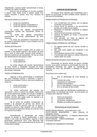integralização, a pessoa capital, representando os sócios,
concedeu um crédito à entidade.                                                  LIVROS DE ESCRITURAÇÃO
          Esta por sua vez entregou os recursos recebidos
à pessoa caixa. Desta forma, a pessoa capital ficou                     Os diversos livros utilizados pela contabilidade para o
credora enquanto a pessoa caixa ficou devedora da              registro ou escrituração de fatos contábeis devem obedecer a
entidade.                                                      dois tipos de formalidades:

Esta escola classifica as contas em:                           FORMALIDADES EXTRÍNSECAS (EXTERNAS)

             contas dos proprietários                                         Livro encadernado com costura, com as páginas
             contas dos agentes consignatários; e                             numeradas mecanicamente
             contas dos agentes correspondentes                               Possuir temos de abertura e de encerramento
                                                                              lavrados por ocasião do seu registro
         As contas dos agentes correspondentes                                Registrado na repartição competente do Registro
compreendem aquelas que representam direitos ou                               do comércio:
obrigações.                                                                   Junta Comercial (empresas comerciais)
         As    contas    dos    agentes     consignatários                    Cartórios de Registro de Títulos e Documentos
compreendem as contas representativas de bens                                 (empresas civis)
corpóreos.                                                                    Está rubricado, em todas as páginas por
         As contas dos proprietários compreendem todas                        funcionário da Repartição competente
as contas do patrimônio líquido e suas variações como as
receitas e despesas.                                           FORMALIDADES INTRÍNSECAS (INTERNAS)

TEORIA MATERIALISTA                                                           Os registros devem ser sem rasuras, borrões ou
                                                                              emendas
         Para esta escola a relação entre as contas e a                       Não pode conter registro nas entrelinhas e nas
entidade é uma relação material e não pessoal. De sorte                       margens
que a conta só deve existir enquanto existir também o                         Deve obedecer rigorosa ordem cronológica
elemento material por ela representado. Por isso as contas                    A escrituração deve seguir um método uniforme de
são classificadas em dois grupos a saber:                                     registro (plano de contas)

             contas integrais e                                ERROS DE ESCRITURAÇÃO E SUA CORREÇÃO
             contas diferenciais
                                                                        Decorrentes de diversos fatores da própria condição
         As contas integrais são aquelas representativas       humana, erros podem acontecer na escrituração dos livros. As
de bens, direitos e obrigações, enquanto as contas             formalidades intrínsecas são rígidas na manutenção da
diferenciais são as que integram o patrimônio líquido, além    fidelidade dos livros não permitindo a utilização da famosa
das receitas e despesas.                                       "borracha".

TEORIA PATRIMONIALISTA                                         Os principais erros notados são:

         Segundo a teoria patrimonialista a contabilidade                a)       Erro na identificação da conta debitada ou
tem como finalidade controlar o patrimônio e apurar o                    creditada
resultado das entidades. Portanto, esta teoria classifica as             b        Inversão das contas
contas em:                                                               c)       Lançamento em duplicidade
                                                                         d)       Omissão de lançamento
             contas patrimoniais; e                                      e)       Erro no valor (lançado a mais ou a menos)
             contas de resultado                                         f)       Erro na narração do fato contábil

         As contas patrimoniais são aquelas que                         Esses erros podem ser identificados imediatamente ou
representam o ativo e o passivo da entidade. Desta forma       posteriormente, na conciliação das contas. Os erros podem ser
são contas patrimoniais aquelas que indicam a existência       corrigidos pelos seguintes métodos:
de bens, direitos, obrigações e o patrimônio líquido da
entidade, formado pelo capital social, as reservas e os                  a)       Estorno do lançamento
lucros ou prejuízos acumulados.                                          b)       Lançamento retificativo
                                                                         c)       Lançamento complementar
         Já as contas de resultado compreendem as                        d)       Ressalva por profissional qualificado
receitas e as despesas do período, que devem ser
encerradas no final do exercício para que se apure o
resultado do exercício. Este resultado, lucro ou prejuízo,                    PROCESSOS DE ESCRITURAÇÃO
será incorporado ao patrimônio através da conta de Lucros
ou Prejuízos Acumulados.                                       ESCRITURAÇÃO MANUAL - escrituração feito a mão
                                                               ESCRITURAÇÃO MAQUINIZADA - utiliza máquinas de
                                                               datilografar normais
          Exemplificando a classificação das contas            ESCRITURAÇÃO MECANIZADA -c/ máquinas desenvolvidas
segundo as escolas ou teorias apresentadas, a conta            para a escrituração contábil
Capital é uma conta dos proprietários, segundo a teoria        ESCRITURAÇÃO COMPUTADORIZADA - utilização de
personalista, classifica-se como conta diferencial pela        computação eletrônica
teoria materialista e como conta patrimonial de acordo com
a teoria patrimonialista.                                      FUNÇÕES DO LANÇAMENTO CONTÁBIL




10                                                     Contabilidade Geral
 