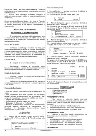 Fórmulas de Lançamento
Função das Contas - tem como finalidade explicar a razão da
existência da conta, para que serve, onde se aplica, como se           1ª - Fórmula Simples –    apenas uma conta é debitada e
trabalha com ela.                                                      uma única conta é creditada.
Ex.: a conta CAIXA representa o dinheiro, recebendo a                  Ex.: compra de uma bicicleta, à vista, por $ 1.000
débito os recebimentos e a crédito os pagamentos efetuados
em dinheiro;                                                                                   Veículos
                                                                                         a     Caixa ......................... $ 1.000
Funcionamento do Plano de Contas - é a parte do Plano de
Contas que demonstra o relacionamento de uma conta com                 2ª - Fórmula Composta - apenas uma conta é debitada e
as demais, assim como a sua abertura, movimentação e                   mais de uma conta é creditada.
encerramento.                                                          Ex.: compra de uma bicicleta por $ 1.000, pagando-se $ 500
                                                                       com cheque do Banco do Brasil e aceitando uma duplicata
               MÉTODOS DE ESCRITURAÇÃO                                 pelo restante, $ 500.
                                                                                    Veículos
          MÉTODO DAS PARTIDAS DOBRADAS                                         a    Diversos
                                                                               a    Banco c/ Movimento .. $ 500
          É o método pelo qual cada débito efetuado em uma                     a    Duplicatas a Pagar...... $ 500 $ 1.000
ou mais contas, deve corresponder um crédito em uma ou
mais contas, de tal forma que o total debitado seja sempre             3ª - Fórmula Composta -mais de uma conta é debitada e
igual ao total creditado.                                              uma única conta é creditada.
                                                                       Ex.: Integralização do capital Social no valor de $ 15.000,
PARTIDAS MENSAIS                                                       sendo $ 5.000 em móveis e $ 10.000 em dinheiro.

         Admite-se a escrituração resumida no diário, por                             Diversos
totais que não excedam ao período de um mês, relativamente                   a        Capital Social
a contas cujas operações sejam numerosas ou realizadas                                Caixa ........................... $ 10.000
fora da série do estabelecimento, desde que utilizados livros                         Móveis e Utensílios....            $ 5.000       $ 15.000
auxiliares para registro individualizado e conservados os
documentos que permitam sua perfeita verificação.                      4ª - Fórmula Complexa - mais de uma conta é debitada e
                                                                       mais de uma conta é creditada.
ESCRITURAÇÃO                                                           Ex.: pagamento do aluguel do mês no valor de $ 40.000 e de
                                                                       uma duplicata no valor de $ 90.000, com a utilização de $
        É o conjunto de lançamentos contábeis.                         30.000 em dinheiro e $ 100.000 em cheque.
        Escrituração   completa    é    composta     pelos                                                                   Débito              Crédito
lançamentos contábeis e pelas demonstrações financeiras                           Diversos
elaboradas no encerramento de cada exercício social.                     a        Diversos
                                                                                  Despesa de Aluguel .......... $ 40.000
Função da Escrituração:                                                           Duplicatas a Pagar............. $ 90.000
                                                                         a        Caixa ....................................................... $ 30.000
        Histórica = consiste no registro dos fatos na ordem              a        Bancos c/ Movimento .............................. $ 100.000
cronológica (Livro Diário);

         Sistêmica = consiste na organização dos elementos             Partícula “a” - é apenas indicadora da contra creditada, sendo
contábeis de acordo com sua natureza e valores respectivos             seu uso facultativo.
(Livro Razão);
                                                                                           FATOS CONTÁBEIS
Processo de Escrituração:                                               Os fatos contábeis classificam-se em:
                                                                                a) Fatos Permutativos
  Pode ser manual, mecanizado ou por processamento de                           b) Fatos Modificativos
dados;                                                                          c) Fatos Mistos
  Todo lançamento deve estar apoiado em documentos
hábeis e idôneos e adequados ao tipo de operação. Ex.:                 FATOS PERMUTATIVOS
compra de mercadorias       documento hábil é a nota fiscal;
  Registro dos fatos no livro Diário;                                          Não alteram o patrimônio líquido, ocorrendo
  Transcrição dos registros para o livro Razão;                        somente trocas entre os elementos do patrimônio, tais como:
  Elaboração do Balancete de Verificação;                              bens por bens, bens por obrigações, direitos por bens, etc.
  Apuração do Resultado e elaboração das demonstrações                 Exemplos:
contábeis (Balanço Patrimonial e Demonstração do                           compra de mercadorias a vista (bens por bens)
Resultado    do     Exercício),      transcrevendo-se    estas             compra de mercadorias a prazo (bens por obrigações)
demonstrações no livro Diário.                                             recebimento de uma duplicata (direitos por bens)

                       LANÇAMENTOS                                     FATOS MODIFICATIVOS
                                                                               Alteram o patrimônio líquido aumentando-o ou
Ex.: Compra de um veículo à vista, no dia 01/04/02,                    diminuindo-o, como as receitas e as despesas.
conforme NF nº 51, no valor de $ 700.000, emitida pela                 Exemplos:
MARELA.                                                                    receitas de aluguel - fato modificativo aumentativo
                                                                           receitas de juros - fato modificativo aumentativo
           S J Rio Preto, 01 de abril de 2002                              despesas de salários - fato modificativo diminutivo
                                                                           despesas financeiras - fato modificativo diminutivo
                Veículos
           a    Caixa ......................... $ 700.000              FATOS MISTOS
14                                                          Contabilidade Geral
 
