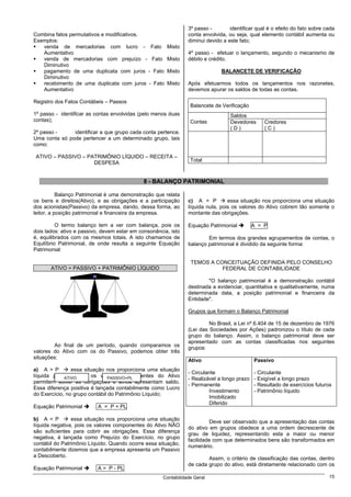 3º passo -        identificar qual é o efeito do fato sobre cada
Combina fatos permutativos e modificativos.                      conta envolvida, ou seja, qual elemento contábil aumenta ou
Exemplos:                                                        diminui devido a este fato;
   venda de mercadorias com lucro - Fato               Misto
   Aumentativo                                                   4º passo - efetuar o lançamento, segundo o mecanismo de
   venda de mercadorias com prejuízo - Fato            Misto     débito e crédito.
   Diminutivo
   pagamento de uma duplicata com juros - Fato         Misto                   BALANCETE DE VERIFICAÇÃO
   Diminutivo
   recebimento de uma duplicata com juros - Fato       Misto     Após efetuarmos todos os lançamentos nos razonetes,
   Aumentativo                                                   devemos apurar os saldos de todas as contas.

Registro dos Fatos Contábeis – Passos
                                                                  Balancete de Verificação
1º passo - identificar as contas envolvidas (pelo menos duas                       Saldos
contas);                                                          Contas           Devedores      Credores
                                                                                   (D)            (C)
2º passo -     identificar a que grupo cada conta pertence.
Uma conta só pode pertencer a um determinado grupo, tais
como:

 ATIVO – PASSIVO – PATRIMÔNIO LÍQUIDO – RECEITA –
                                                                  Total
                     DESPESA


                                             8 - BALANÇO PATRIMONIAL

           Balanço Patrimonial é uma demonstração que relata
os bens e direitos(Ativo), e as obrigações e a participação      c) A = P         essa situação nos proporciona uma situação
dos acionistas(Passivo) da empresa, dando, dessa forma, ao       líquida nula, pois os valores do Ativo cobrem tão somente o
leitor, a posição patrimonial e financeira da empresa.           montante das obrigações.

          O termo balanço tem a ver com balança, pois os         Equação Patrimonial          A = P
dois lados: ativo e passivo, devem estar em consonância, isto
é, equilibrados com os mesmos totais. A isto chamamos de                 Em termos dos grandes agrupamentos de contas, o
Equilíbrio Patrimonial, de onde resulta a seguinte Equação       balanço patrimonial é dividido da seguinte forma:
Patrimonial:

                                                                  TEMOS A CONCEITUAÇÃO DEFINIDA PELO CONSELHO
       ATIVO = PASSIVO + PATRIMÔNIO LÍQUIDO                                 FEDERAL DE CONTABILIDADE

                                                                         "O balanço patrimonial é a demonstração contábil
                                                                 destinada a evidenciar, quantitativa e qualitativamente, numa
                                                                 determinada data, a posição patrimonial e financeira da
                                                                 Entidade".

                                                                 Grupos que formam o Balanço Patrimonial

                                                                          No Brasil, a Lei nº 6.404 de 15 de dezembro de 1976
                                                                 (Lei das Sociedades por Ações) padronizou o título de cada
                                                                 grupo do balanço. Assim, o balanço patrimonial deve ser
                                                                 apresentado com as contas classificadas nos seguintes
        Ao final de um período, quando comparamos os
                                                                 grupos:
valores do Ativo com os do Passivo, podemos obter três
situações:
                                                                 Ativo                        Passivo
a) A > P        essa situação nos proporciona uma situação
                                                                 - Circulante                 - Circulante
líquida positiva, pois os valores componentes do Ativo
             ATIVO             PASSIVO+PL                        - Realizável a longo prazo   - Exigível a longo prazo
permitem solver as obrigações e ainda apresentam saldo.
                                                                 - Permanente                 - Resultado de exercícios futuros
Essa diferença positiva é lançada contabilmente como Lucro
                                                                          Investimento        - Patrimônio líquido
do Exercício, no grupo contábil do Patrimônio Líquido;
                                                                          Imobilizado
                                                                          Diferido
Equação Patrimonial       A = P + PL

b) A < P        essa situação nos proporciona uma situação
                                                                          Deve ser observado que a apresentação das contas
líquida negativa, pois os valores componentes do Ativo NÃO
                                                                 do ativo em grupos obedece a uma ordem decrescente de
são suficientes para cobrir as obrigações. Essa diferença
                                                                 grau de liquidez, representando esta a maior ou menor
negativa, é lançada como Prejuízo do Exercício, no grupo
                                                                 facilidade com que determinados bens são transformados em
contábil do Patrimônio Líquido. Quando ocorre essa situação,
                                                                 numerário.
contabilmente dizemos que a empresa apresenta um Passivo
a Descoberto.
                                                                         Assim, o critério de classificação das contas, dentro
                                                                 de cada grupo do ativo, está diretamente relacionado com os
Equação Patrimonial       A = P - PL
                                                      Contabilidade Geral                                                     15
 