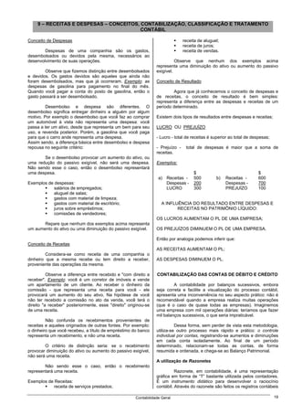 9 – RECEITAS E DESPESAS – CONCEITOS, CONTABILIZAÇÃO, CLASSIFICAÇÃO E TRATAMENTO
                                          CONTÁBIL

Conceito de Despesas                                                            receita de aluguel;
                                                                                receita de juros;
        Despesas de uma companhia são os gastos,                                receita de vendas.
desembolsados ou devidos pela mesma, necessários ao
desenvolvimento de suas operações.                                         Observe que nenhum dos exemplos acima
                                                                 representa uma diminuição do ativo ou aumento do passivo
        Observe que fizemos distinção entre desembolsados        exigível.
e devidos. Os gastos devidos são aqueles que ainda não
foram desembolsados, mas que já ocorreram. Exemplo: as           Conceito de Resultado
despesas de gasolina para pagamento no final do mês.
Quando você pagar a conta do posto de gasolina, então o                  Agora que já conhecemos o conceito de despesas e
gasto passará a ser desembolsado.                                de receitas, o conceito de resultado é bem simples:
                                                                 representa a diferença entre as despesas e receitas de um
         Desembolso e despesa são diferentes. O                  período determinado.
desembolso significa entregar dinheiro a alguém por algum
motivo. Por exemplo o desembolso que você faz ao comprar         Existem dois tipos de resultados entre despesas e receitas;
um automóvel à vista não representa uma despesa: você
passa a ter um ativo, desde que representa um bem para seu       LUCRO OU PREJUÍZO
uso, e revenda posterior. Porém, a gasolina que você paga
para que o carro ande representa uma despesa.                    - Lucro - total de receitas é superior ao total de despesas;
Assim sendo, a diferença básica entre desembolso e despesa
repousa no seguinte critério:                                    - Prejuízo -    total de despesas é maior que a soma de
                                                                 receitas.
       Se o desembolso provocar um aumento do ativo, ou
uma redução do passivo exigível, não será uma despesa.           Exemplos:
Não sendo esse o caso, então o desembolso representará
uma despesa.                                                                         $                                 $
                                                                  a) Receitas -      500         b)   Receitas -       600
Exemplos de despesas:                                                Despesas -      200              Despesas -       700
            salários de empregados;                                  LUCRO           300              PREJUÍZO         100
            aluguel de salas;
            gastos com material de limpeza;
            gastos com material de escritório;                      A INFLUÊNCIA DO RESULTADO ENTRE DESPESAS E
            juros sobre empréstimos;                                       RECEITAS NO PATRIMÔNIO LÍQUIDO:
            comissões de vendedores;
                                                                 OS LUCROS AUMENTAM O PL DE UMA EMPRESA;
       Repare que nenhum dos exemplos acima representa
um aumento do ativo ou uma diminuição do passivo exigível.       OS PREJUÍZOS DIMINUEM O PL DE UMA EMPRESA.

                                                                 Então por analogia podemos inferir que:
Conceito de Receitas
                                                                 AS RECEITAS AUMENTAM O PL;
         Considera-se como receita de uma companhia o
dinheiro que a mesma recebe ou tem direito a receber,            AS DESPESAS DIMINUEM O PL.
proveniente das operações da mesma.

          Observe a diferença entre recebido e "com direito a    CONTABILIZAÇÃO DAS CONTAS DE DÉBITO E CRÉDITO
receber". Exemplo: você é um corretor de imóveis e vende
um apartamento de um cliente. Ao receber o dinheiro da                    A contabilidade por balanços sucessivos, embora
comissão - que representa uma receita para você - ele            seja correta e facilite a visualização do processo contábil,
provocará um aumento do seu ativo. Na hipótese de você           apresenta uma inconveniência no seu aspecto prático: não é
não ter recebido a comissão no ato da venda, você terá o         recomendável quando a empresa realiza muitas operações
direito "a receber" posteriormente, esse "direito" originou-se   (que é o caso de quase todas as empresas). Imaginemos
de uma receita.                                                  uma empresa com mil operações diárias: teríamos que fazer
                                                                 mil balanços sucessivos, o que seria impraticável.
         Não confunda os recebimentos provenientes de
receitas e aqueles originados de outras fontes. Por exemplo:               Dessa forma, sem perder de vista esta metodologia,
o dinheiro que você recebeu, a título de empréstimo do banco     utiliza-se outro processo mais rápido e prático: o controle
representa um recebimento, e não uma receita.                    individual por contas, registrando-se aumentos e diminuições
                                                                 em cada conta isoladamente. Ao final de um período
        O critério de distinção seria: se o recebimento          determinado, relacionam-se todas as contas, de forma
provocar diminuição do ativo ou aumento do passivo exigível,     resumida e ordenada, e chega-se ao Balanço Patrimonial.
não será uma receita.
                                                                 A utilização de Razonetes
        Não sendo esse o caso, então o recebimento
representará uma receita.                                                  Razonete, em contabilidade, é uma representação
                                                                 gráfica em forma de “T” bastante utilizada pelos contadores.
Exemplos de Receitas:                                            É um instrumento didático para desenvolver o raciocínio
            receita de serviços prestados;                       contábil. Através do razonete são feitos os registros contábeis

                                                      Contabilidade Geral                                                       19
 
