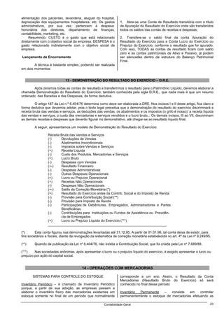 alimentação dos pacientes, lavanderia, aluguel do hospital,
depreciação dos equipamentos hospitalares, etc. Os gastos         1. Abre-se uma Conta de Resultado transitória com o título
administrativos, por sua vez, pertencem à despesa:                de Apuração do Resultado do Exercício onde são transferidos
honorários dos diretores, departamento de finanças,               todos os saldos das contas de receitas e despesas;
contabilidade, marketing, etc.
     Resumindo, CUSTO é o gasto que está relacionado              2. Transfere-se o saldo final da conta Apuração do
diretamente com o objetivo social da empresa, DESPESA é o         Resultado do Exercício para a Conta Lucro do Exercício ou
gasto relacionado indiretamente com o objetivo social da          Prejuízo do Exercício, conforme o resultado que for apurado.
empresa.                                                          Com isso, TODAS as contas de resultado ficam com saldo
                                                                  zero e as contas patrimoniais de Ativo e Passivo, já podem
Lançamento de Encerramento                                        ser elencadas dentro da estrutura do Balanço Patrimonial
                                                                  Final.
        A técnica é bastante simples, podendo ser realizada
em dois momentos:


                             13 - DEMONSTRAÇÃO DO RESULTADO DO EXERCÍCIO – D.R.E.

       Após zeramos todas as contas de resultado e transferirmos o resultado para o Patrimônio Líquido, devemos elaborar a
chamada Demonstração do Resultado do Exercício, também conhecida pela sigla D.R.E., que nada mais é que um resumo
ordenado das Receitas e das Despesas, de forma dedutiva.

         O artigo 187 da Lei n.º 6.404/76 determina como deve ser elaborada a DRE. Nos incisos I e II deste artigo, fica claro a
forma dedutiva que devemos adotar, pois o texto legal preceitua que a demonstração do resultado do exercício discriminará a
receita bruta das vendas e serviços, as deduções das vendas, os abatimentos e os impostos (o grifo é nosso); a receita líquida
das vendas e serviços, o custo das mercadorias e serviços vendidos e o lucro bruto... Os demais incisos, III ao VII, discriminam
as demais receitas e despesas que deverão figurar no demonstrativo, até chegar-se ao resultado líquido final.

         A seguir, apresentamos um modelo de Demonstração do Resultado do Exercício:

                  Receita Bruta das Vendas e Serviços
                  (-)     Devoluções de Vendas
                  (-)     Abatimentos Incondicionais
                  (-)     Impostos sobre Vendas e Serviços
                  (=)     Receita Líquida
                  (-)     Custo dos Produtos, Mercadorias e Serviços
                  (=)     Lucro Bruto
                  (-)     Despesas com Vendas
                  (+-)    Resultado Financeiro
                  (-)     Despesas Administrativas
                  (-)     Outras Despesas Operacionais
                  (=)     Lucro ou Prejuízo Operacional
                  (+)     Receitas Não Operacionais
                  (-)     Despesas Não Operacionais
                  (+-)    Saldo da Correção Monetária (*)
                  (=)     Resultado do Exercício antes da Contrib. Social e do Imposto de Renda
                  (-)     Provisão para Contribuição Social (**)
                  (-)     Provisão para Imposto de Renda
                  (-)     Participações de Debêntures, Empregados, Administradores e Partes
                          Beneficiárias
                  (-)     Contribuições para Instituições ou Fundos de Assistência ou Previdên-
                          cia de Empregados
                  (=)     Lucro ou Prejuízo Líquido do Exercício (***)
                  _______________________________________________________________

(*)       Esta conta figurou nas demonstrações levantadas até 31.12.95. A partir de 01.01.96, tal conta deixa de existir, para
fins societários e fiscais, diante da revogação da sistemática de correção monetária estabelecida no art. 4º da Lei nº 9.249/95.

(**)     Quando da publicação da Lei nº 6.404/76, não existia a Contribuição Social, que foi criada pela Lei nº 7.689/88.

(***)    Nas sociedades anônimas, após apresentar o lucro ou o prejuízo líquido do exercício, é exigido apresentar o lucro ou
prejuízo por ação do capital social.


                                        14 - OPERAÇÕES COM MERCADORIAS

       SISTEMAS PARA CONTROLE DO ESTOQUE                          corresponde a um ano. Assim, o Resultado da Conta
                                                                  Mercadorias (Resultado Bruto do Exercício) só será
Inventário Periódico – é chamado de Inventário Periódico          conhecido no final desse período
porque, a partir de sua adoção, as empresas passam a
elaborar o inventário físico das mercadorias existentes em        Inventário Permanente    –   consiste  em     controlar
estoque somente no final de um período que normalmente            permanentemente o estoque de mercadorias efetuando as

                                                       Contabilidade Geral                                                     23
 