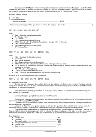 O saldo da conta RCM pode permanecer na própria conta para ser posteriormente transferido para a conta Resultado
do Exercício por ocasião da apuração do Resultado Líquido do Exercício. Para melhor refletir o resultado apurado, ele poderá
ser transferido para uma conta apropriada, que poderá ser Lucro sobre Vendas ou Prejuízo sobre Vendas.

No nosso exemplo, faremos:

6      D - RCM
C - Lucros sobre Vendas
      Lucro bruto apurado               ..........................................................................   2.500

 Fórmulas influenciadas pelos fatos que alteram os valores das compras e das vendas


CMV = EI + (C + FC – ICMS – CA - DIO) – EF

onde:
            CMV = Custo das Mercadorias Vendidas
            EI = Estoque Inicial
            C = Compras
            FC = Fretes e Seguros sobre Compras
            ICMS = Imposto sobre Circulação de Mercadorias e Serviços sobre as Compras
            CA = Compras Anuladas
            DIO = Descontos Incondicionais Obtidos
            EF = Estoque Final


RCM = (V – VA – DIC – ICMS – ISS – PIS – COFINS) – CMV

onde:
            RCM = Resultado da Conta Mercadorias
            V = Vendas
            VA = Vendas Anuladas
            DIC = Descontos Incondicionais Concedidos
            ICMS = Imposto sobre a Circulação de Mercadorias e Serviços sobre as vendas
            ISS = Imposto de competência Municipal (quando na Receita Bruta de Vendas constar também Receitas com
            prestação de serviços)
            PIS = PIS sobre a Receita Bruta e
            COFINS = COFINS sobre a Receita Bruta
            CMV = Custo das Mercadorias Vendidas apurado na primeira fórmula.

A fórmula do RCM também poderá ser estruturada assim:

RCM = V – (VA + DIC + ICMS + ISS +PIS + COFINS + CMV)

a)  Inventário Permanente
         Se você domina a apuração do resultado da Conta Mercadorias pelo Sistema de Inventário Periódico, sabendo
manipular as fórmulas do CMV e do RMC, certamente não encontrará dificuldade para apurar o resultado da conta Mercadorias
pelo sistema do Inventário Permanente.

       Extracontabilmente, bastará aplicar a fórmula do RCM ( a mesma utilizada no Sistema de Inventário Periódico), pois o
CMV, no caso, já é conhecido.

            Maneira prática para apuração do resultado da conta Mercadorias

         Conheça uma maneira prática utilizada para apuração do resultado da conta Mercadorias ou de qualquer elemento
componente das fórmulas do CMV e do RCM.
         Lembramos que os procedimentos contidos neste item devem ser utilizados exclusivamente para agilizar os cálculos
extracontábeis, para fins didáticos.
         Utilizando o Razonete, você ganha rapidez na solução das questões. Para utilizá-lo com sucesso, contudo, é
necessário que você conheça a natureza dos saldos de cada conta que compõem as fórmulas do CMV e do RCM.
         O uso do Razonete para apuração do resultado da conta Mercadorias é simples: basta você desenhar o T e lançar, no
lado do débito, todas as contas que possuam saldo de natureza devedora, no lado do crédito, todas as contas que possuam
saldo de natureza credora. A partir daí, o saldo que você encontrar no Razonete corresponderá ao resultado da questão.

Exemplo prático
       Estoque inicial .............................................................................. 1.000
       Compras ........................................................................................ 4.000
       Compras Anuladas ........................................................................ 200
       Descontos Incondicionais Obtidos ................................................ 400
       Estoque Final ................................................................................ 2.500
       CMV .............................................................................................  ?


                                                                                Contabilidade Geral                          27
 