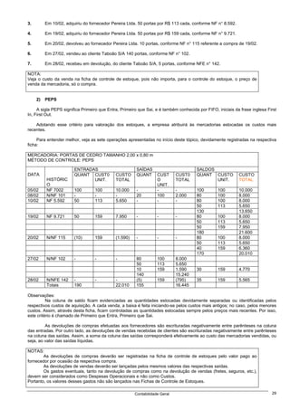 3.        Em 10/02, adquiriu do fornecedor Pereira Ltda. 50 portas por R$ 113 cada, conforme NF n° 8.592.

4.        Em 19/02, adquiriu do fornecedor Pereira Ltda. 50 portas por R$ 159 cada, conforme NF n° 9.721.

5.        Em 20/02, devolveu ao fornecedor Pereira Ltda. 10 portas, conforme NF n° 115 referente a compra de 19/02.

6.        Em 27/02, vendeu ao cliente Taboão S/A 140 portas, conforme NF n° 102.

7.        Em 28/02, recebeu em devolução, do cliente Taboão S/A, 5 portas, conforme NFE n° 142.

NOTA:
Veja o custo da venda na ficha de controle de estoque, pois não importa, para o controle do estoque, o preço de
venda da mercadoria, só o compra.


     2)   PEPS

     A sigla PEPS significa Primeiro que Entra, Primeiro que Sai, e é também conhecida por FIFO, iniciais da frase inglesa First
In, First Out.

    Adotando esse critério para valoração dos estoques, a empresa atribuirá às mercadorias estocadas os custos mais
recentes.

     Para entender melhor, veja as sete operações apresentadas no início deste tópico, devidamente registradas na respectiva
ficha:

MERCADORIA: PORTAS DE CEDRO TAMANHO 2,00 x 0,80 m
MÉTODO DE CONTROLE: PEPS

                        ENTRADAS                        SAÍDAS                         SALDOS
DATA                    QUANT CUST0          CUSTO      QUANT      CUST      CUST0     QUANT CUSTO          CUSTO
          HISTÓRIC             UNIT.         TOTAL                 O         TOTAL            UNIT.         TOTAL
          O                                                        UNIT.
05/02     NF 7002       100       100        10.000     -          -         -        100        100        10.000
08/02     N/NF 101      -         -          -          20         100       2.000    80         100        8.000
10/02     NF 5.592      50        113        5.650      -          -         -        80         100        8.000
                                                                                      50         113        5.650
                                                                                      130                   13.650
19/02     NF 9.721      50        159        7.950      -          -         -        80         100        8.000
                                                                                      50         113        5.650
                                                                                      50         159        7.950
                                                                                      180                   21.600
20/02     N/NF 115      (10)      159        (1.590)    -          -         -        80         100        8.000
                                                                                      50         113        5.650
                                                                                      40         159        6.360
                                                                                      170                   20.010
27/02     N/NF 102      -         -          -          80         100       8.000
                                                        50         113       5.650
                                                        10         159       1.590     30        159        4.770
                                                        140                  15.240
28/02     N/NFE 142     -         -          -          (5)        159       (795)     35        159        5.565
          Totais        190                  22.010     155                  16.445

Observações:
          Na coluna de saldo ficam evidenciadas as quantidades estocadas devidamente separadas ou identificadas pelos
respectivos custos de aquisição. A cada venda, a baixa é feita iniciando-se pelos custos mais antigos; no caso, pelos menores
custos. Assim, através desta ficha, ficam controladas as quantidades estocadas sempre pelos preços mais recentes. Por isso,
este critério é chamado de Primeiro que Entra, Primeiro que Sai.

         As devoluções de compras efetuadas aos fornecedores são escrituradas negativamente entre parênteses na coluna
das entradas. Por outro lado, as devoluções de vendas recebidas de clientes são escrituradas negativamente entre parênteses
na coluna das saídas. Assim, a soma da coluna das saídas corresponderá efetivamente ao custo das mercadorias vendidas, ou
seja, ao valor das saídas líquidas.

NOTAS:
        As devoluções de compras deverão ser registradas na ficha de controle de estoques pelo valor pago ao
fornecedor por ocasião da respectiva compra.
        As devoluções de vendas deverão ser lançadas pelos mesmos valores das respectivas saídas.
        Os gastos eventuais, tanto na devolução de compras como na devolução de vendas (fretes, seguros, etc.),
devem ser considerados como Despesas Operacionais e não como Custos.
Portanto, os valores desses gastos não são lançados nas Fichas de Controle de Estoques.

                                                       Contabilidade Geral                                                   29
 