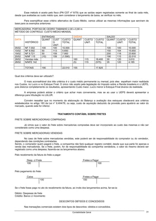 Esse método é aceito pelo fisco (PN CST nº 6/79) que as saídas sejam registradas somente ao final de cada mês,
desde que avaliadas ao custo médio que, sem considerar o lançamento de baixa, se verificar no mês.

        Para exemplificar esse critério alternativo de Custo Médio, vamos utilizar as mesmas informações que serviram de
base para os exemplos anteriores:

MERCADORIA: PORTAS DE CEDRO TAMANHO 2,00 x 0,80 m
MÉTODO DE CONTROLE: CUSTO MÉDIO MENSAL

                            ENTRADAS                     SAÍDAS                         SALDO
DATA                        QUANT CUST         CUSTO     QUANT       CUSTO     CUSTO    QUANT CUSTO     CUSTO
          HISTÓRICO                O           TOTAL                 UNIT.     TOTAL          UNIT.     TOTAL
                                   UNIT.
05/02     NF 7.002          100    100         10.000                                   100     100     10.000
10/02     NF 8.592          50     113         5.650                                    150     104     15.650
19/02     NF 9.721          50     159         7.950                                    200     118     23.600
20/02     N/NF 115          (10)   159         (1.590)                                  190     115     22.010
28/02     Vendas mês                                     160         115       18.400   30      120     3.610
28/02     N/NFE 142                                      (5)         115       (575)    35      120     4.185

          TOTAIS            190                22.010    155                   17.825


Qual dos critérios deve ser utilizado?

         O mais aconselhável dos três critérios é o custo médio permanente ou mensal, pois eles espelham maior realidade
nos Custos, no Lucro e no Estoque Final. O único não aceito pela legislação do Imposto sobre a Renda brasileira é o UEPS,
pois distorce completamente os resultados, apresentando Custo maior, Lucro menor e Estoque Final diverso da realidade.

         A empresa poderá adotar o critério que achar mais conveniente, mas se ao usar o UEPS deverá apresentar a
diferença para tributação no LALUR.

        Convém ressaltar que no momento da elaboração do Balanço a avaliação dos estoques obedecerá aos critérios
estabelecidos no artigo 183 da Lei n° 6.404/76, ou seja, custo de aquisição deduzido da provisão para ajustá-lo ao valor do
mercado, quando este for inferior.


                                         TRATAMENTO CONTÁBIL SOBRE FRETES

FRETE SOBRE MERCADORIAS COMPRADAS

        Já vimos que o valor do frete sobre mercadorias compradas deve ser incorporado ao custo das mesmas e não ser
considerado como uma despesa.

FRETE SOBRE MERCADORIAS VENDIDAS

         No caso de frete sobre mercadorias vendidas, este poderá ser de responsabilidade do comprador ou do vendedor,
dependendo das condições contratadas.
Sendo, o comprador quem pagará o frete, a companhia não fará qualquer registro contábil, desde que sua parte foi apenas a
venda das mercadorias. Se o frete, porém, for de responsabilidade da companhia vendedora, o valor do mesmo deverá ser
registrado como uma despesa, fazendo-se os lançamentos abaixo.

Pelo recebimento da fatura do frete a pagar:

           Desp. c/ Frete                                          Fretes a Pagar
           100                                                                  100


Pelo pagamento do frete:

           Caixa                                                   Fretes a Pagar
                        100                                        100


Se o frete fosse pago no ato do recebimento da fatura, ao invés dos lançamentos acima, far-se-ia:

Débito: Despesas de frete
Crédito: Banco c/ movimento

                                          DESCONTOS OBTIDOS E CONCEDIDOS

         Nas transações comerciais existem dois tipos de descontos: obtidos e concedidos.

                                                         Contabilidade Geral                                            31
 