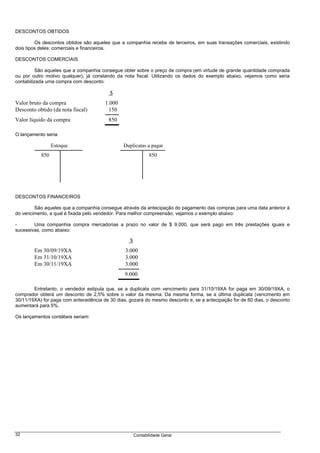 DESCONTOS OBTIDOS

         Os descontos obtidos são aqueles que a companhia recebe de terceiros, em suas transações comerciais, existindo
dois tipos deles: comerciais e financeiros.

DESCONTOS COMERCIAIS

          São aqueles que a companhia consegue obter sobre o preço de compra (em virtude de grande quantidade comprada
ou por outro motivo qualquer), já constando da nota fiscal. Utilizando os dados do exemplo abaixo, vejamos como seria
contabilizada uma compra com desconto:

                                         $
Valor bruto da compra                  1.000
Desconto obtido (da nota fiscal)        150
Valor líquido da compra                  850

O lançamento seria:

                 Estoque                       Duplicatas a pagar
           850                                               850




DESCONTOS FINANCEIROS

        São aqueles que a companhia consegue através da antecipação do pagamento das compras para uma data anterior à
do vencimento, a qual é fixada pelo vendedor. Para melhor compreensão, vejamos o exemplo abaixo:

-       Uma companhia compra mercadorias a prazo no valor de $ 9.000, que será pago em três prestações iguais e
sucessivas, como abaixo:

                                                  $
        Em 30/09/19XA                           3.000
        Em 31/10/19XA                           3.000
        Em 30/11/19XA                           3.000
                                                9.000

        Entretanto, o vendedor estipula que, se a duplicata com vencimento para 31/10/19XA for paga em 30/09/19XA, o
comprador obterá um desconto de 2,5% sobre o valor da mesma. Da mesma forma, se a última duplicata (vencimento em
30/11/19XA) for paga com antecedência de 30 dias, gozará do mesmo desconto e, se a antecipação for de 60 dias, o desconto
aumentará para 5%.

Os lançamentos contábeis seriam:




32                                                    Contabilidade Geral
 